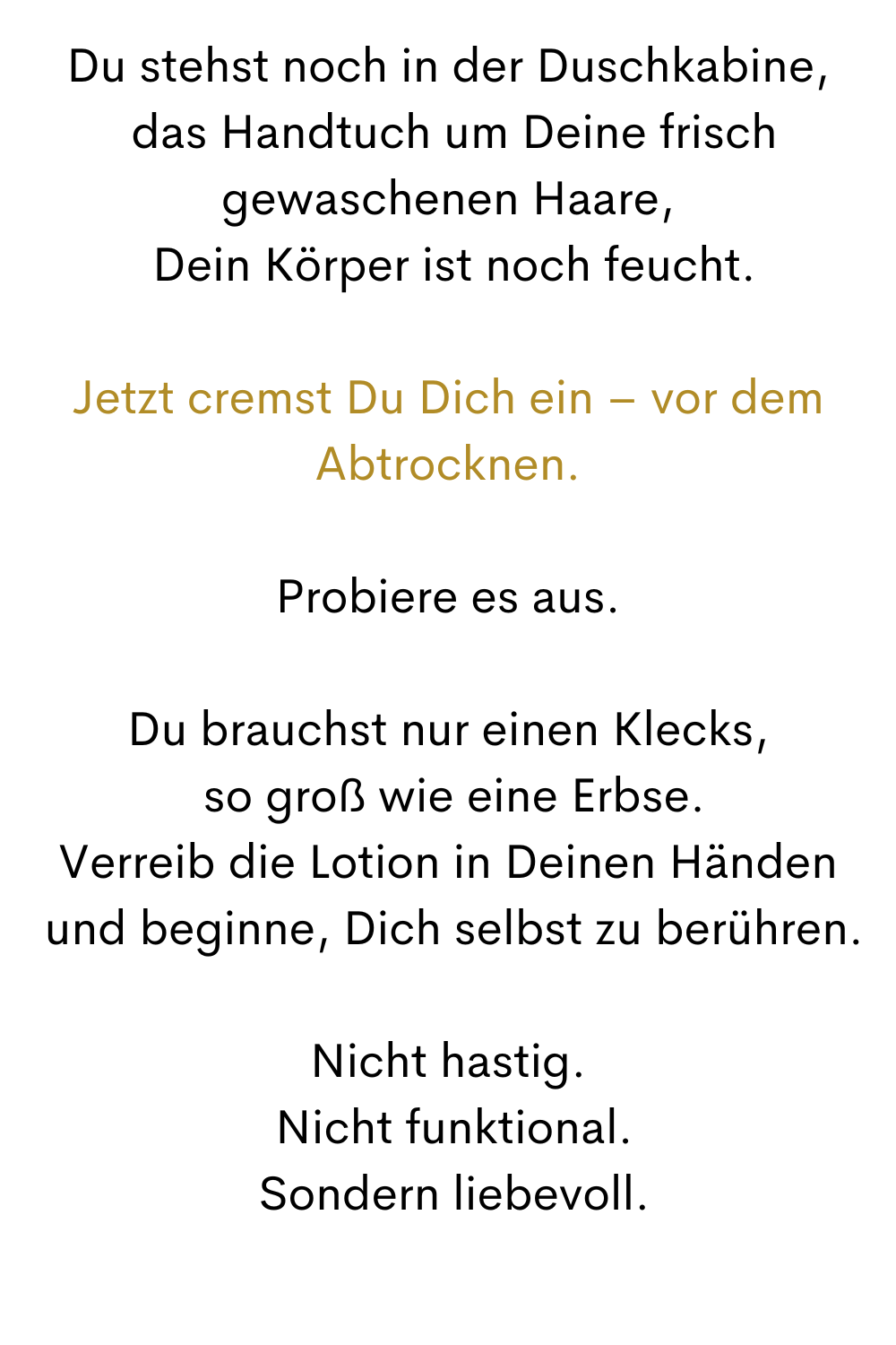 Du stehst noch in der Duschkabine,
 das Handtuch um Deine frisch gewaschenen Haare,
 Dein Körper ist noch feucht.
Jetzt cremst Du Dich ein – vor dem Abtrocknen.
Probiere es aus.
Du brauchst nur einen Klecks,
 so groß wie eine Erbse.
Verreib die Lotion in Deinen Händen
 und beginne, Dich selbst zu berühren.
Nicht hastig.
 Nicht funktional.
 Sondern liebevoll.
