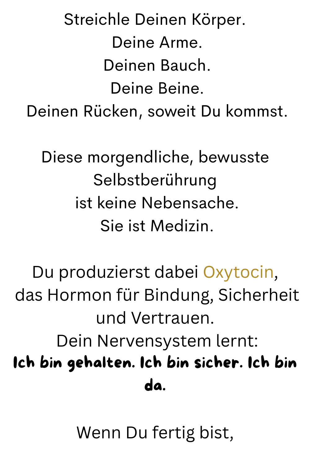 Streichle Deinen Körper.
 Deine Arme.
 Deinen Bauch.
 Deine Beine.
 Deinen Rücken, soweit Du kommst.
Diese morgendliche, bewusste Selbstberührung
 ist keine Nebensache.
 Sie ist Medizin.
Du produzierst dabei Oxytocin,
 das Hormon für Bindung, Sicherheit und Vertrauen.
 Dein Nervensystem lernt:
Ich bin gehalten. Ich bin sicher. Ich bin da.
Wenn Du fertig bist,
 
