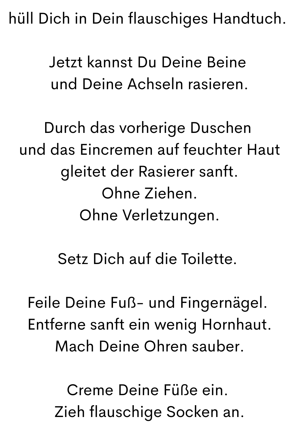 hüll Dich in Dein flauschiges Handtuch.
Jetzt kannst Du Deine Beine
 und Deine Achseln rasieren.
Durch das vorherige Duschen
 und das Eincremen auf feuchter Haut
 gleitet der Rasierer sanft.
 Ohne Ziehen.
 Ohne Verletzungen.
Setz Dich auf die Toilette.
Feile Deine Fuß- und Fingernägel.
 Entferne sanft ein wenig Hornhaut.
 Mach Deine Ohren sauber.
Creme Deine Füße ein.
 Zieh flauschige Socken an.

