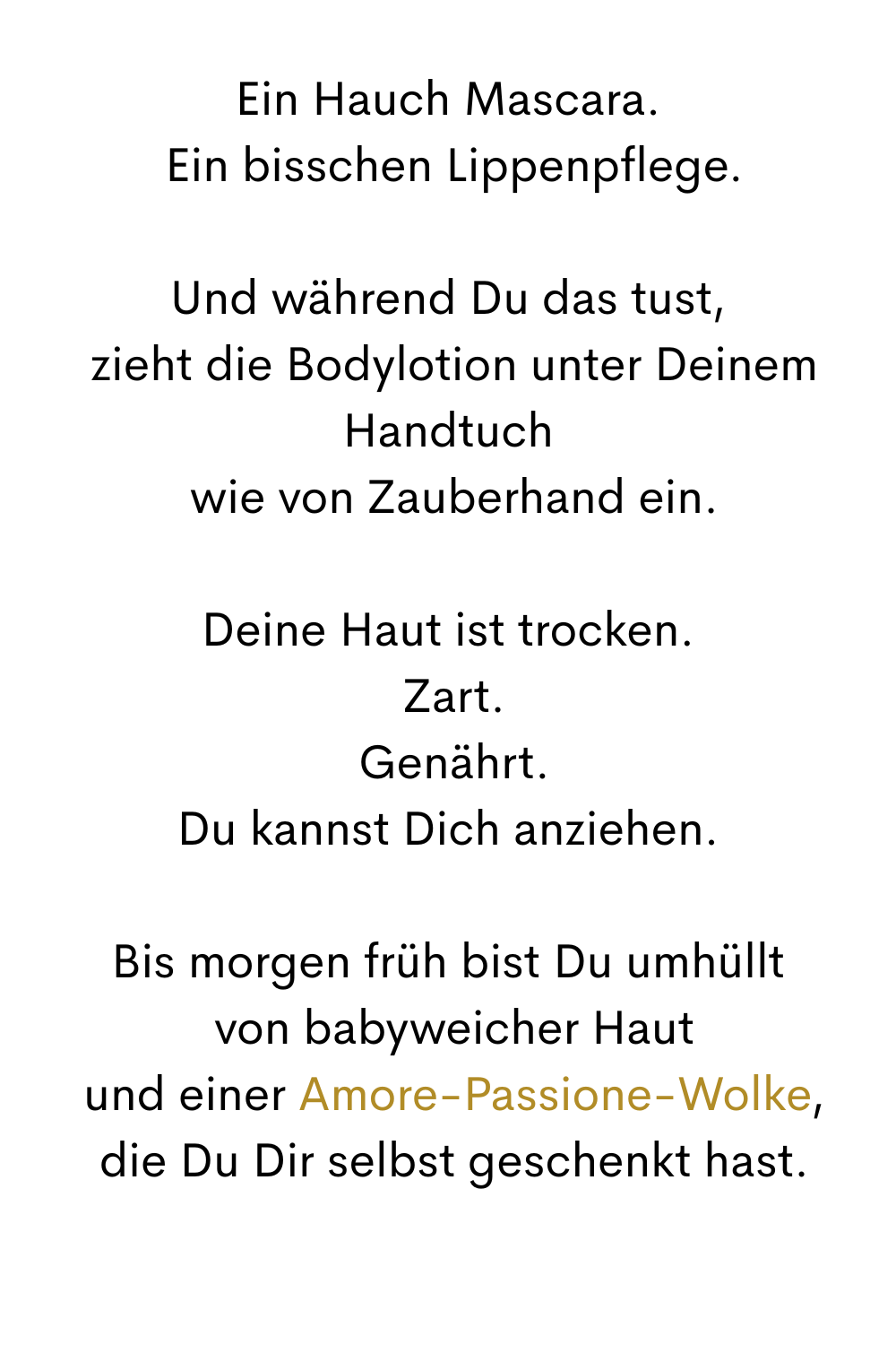 Ein Hauch Mascara.
 Ein bisschen Lippenpflege.
Und während Du das tust,
 zieht die Bodylotion unter Deinem Handtuch
 wie von Zauberhand ein.
Deine Haut ist trocken.
 Zart.
 Genährt.
Du kannst Dich anziehen.
Bis morgen früh bist Du umhüllt
 von babyweicher Haut
 und einer Amore-Passione-Wolke,
 die Du Dir selbst geschenkt hast.
