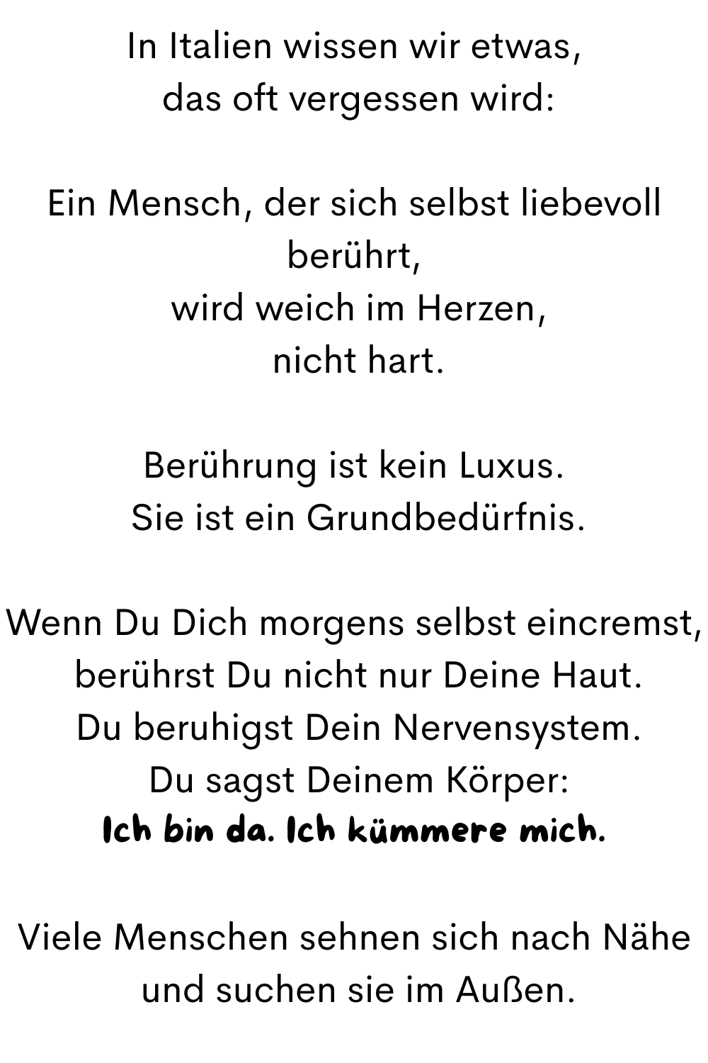In Italien wissen wir etwas,
 das oft vergessen wird:
Ein Mensch, der sich selbst liebevoll berührt,
 wird weich im Herzen,
 nicht hart.
Berührung ist kein Luxus.
 Sie ist ein Grundbedürfnis.
Wenn Du Dich morgens selbst eincremst,
 berührst Du nicht nur Deine Haut.
 Du beruhigst Dein Nervensystem.
 Du sagst Deinem Körper:
Ich bin da. Ich kümmere mich.
Viele Menschen sehnen sich nach Nähe
 und suchen sie im Außen.
