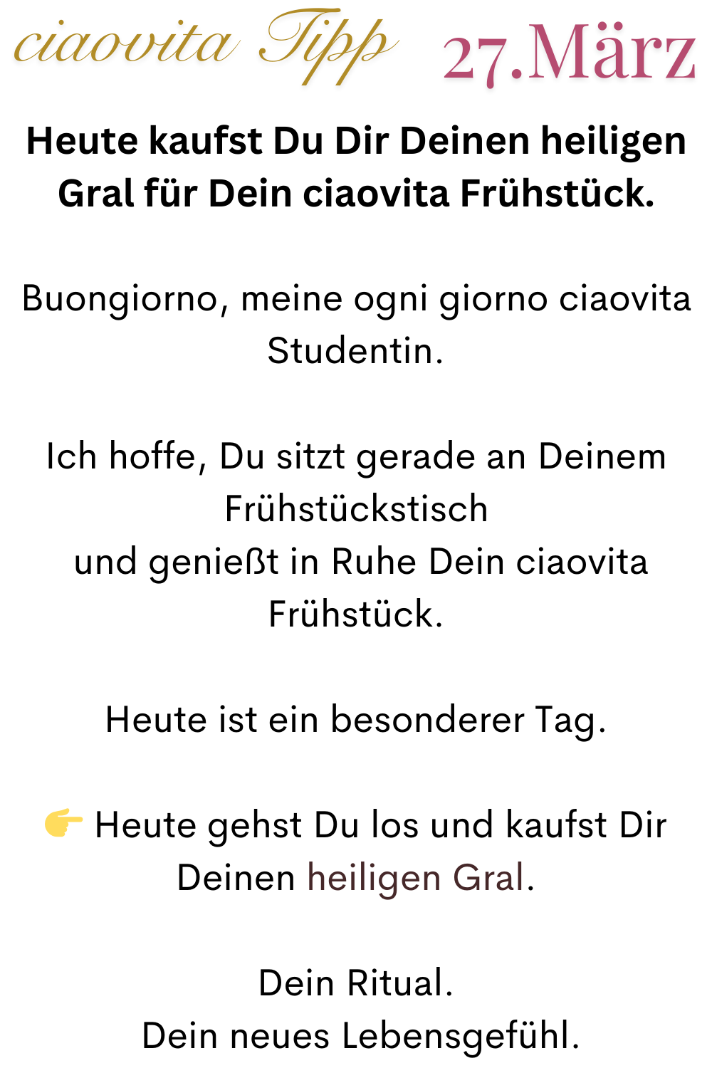ciaovita Tipp  27. März
Heute kaufst Du Dir Deinen heiligen Gral für Dein ciaovita Frühstück.
Buongiorno, meine ogni giorno ciaovita Studentin.
Ich hoffe, Du sitzt gerade an Deinem Frühstückstisch
 und genießt in Ruhe Dein ciaovita Frühstück.
Heute ist ein besonderer Tag.
 Heute gehst Du los und kaufst Dir Deinen heiligen Gral.
Dein Ritual.
 Dein neues Lebensgefühl.
