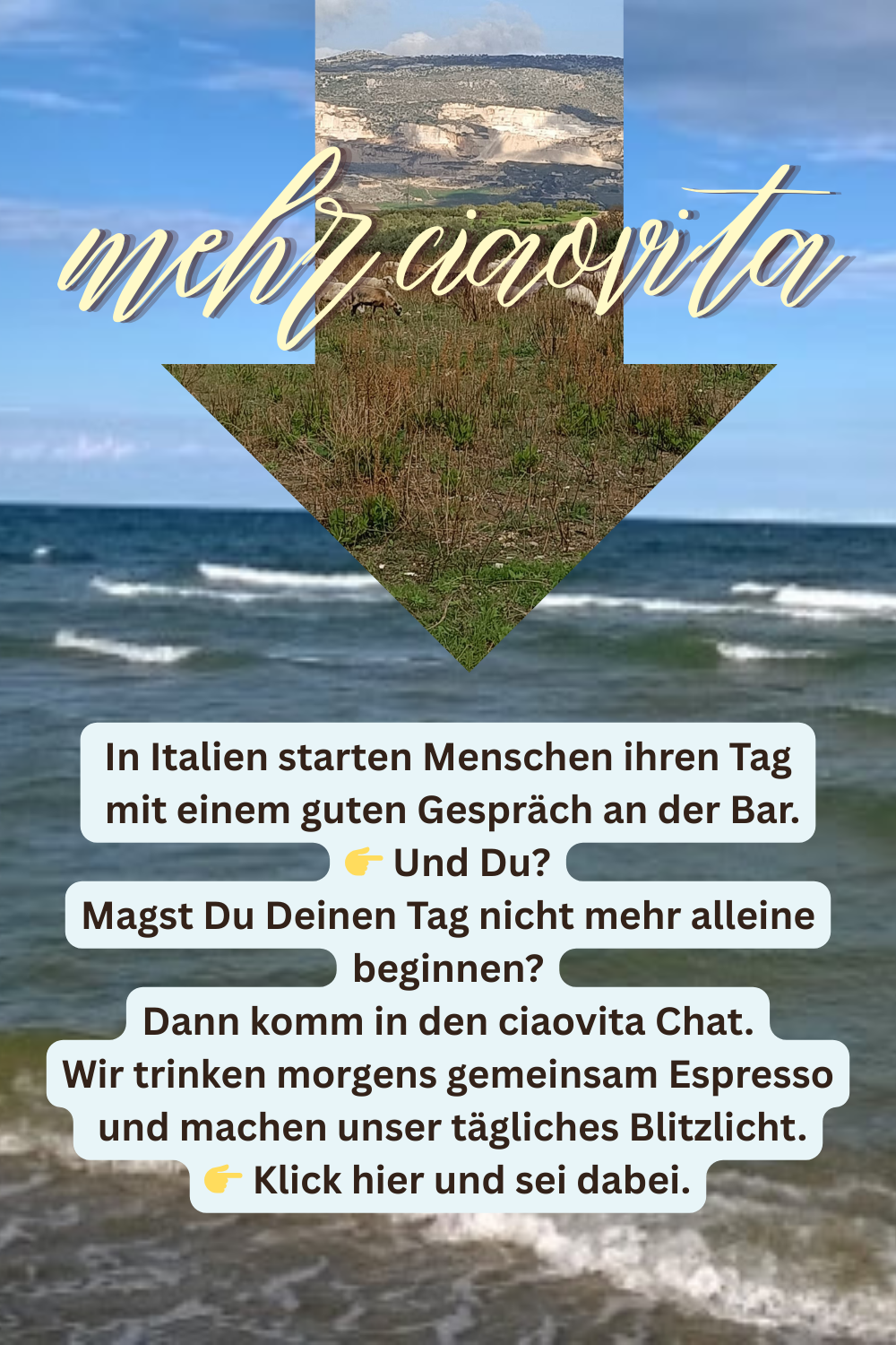 mehr ciaovita
In Italien starten Menschen ihren Tag
mit einem guten Gespräch an der Bar.
 Und Du?
Magst Du Deinen Tag nicht mehr alleine beginnen?
Dann komm in den ciaovita Chat.
Wir trinken morgens gemeinsam Espresso
und machen unser tägliches Blitzlicht.
 Klick hier und sei dabei.