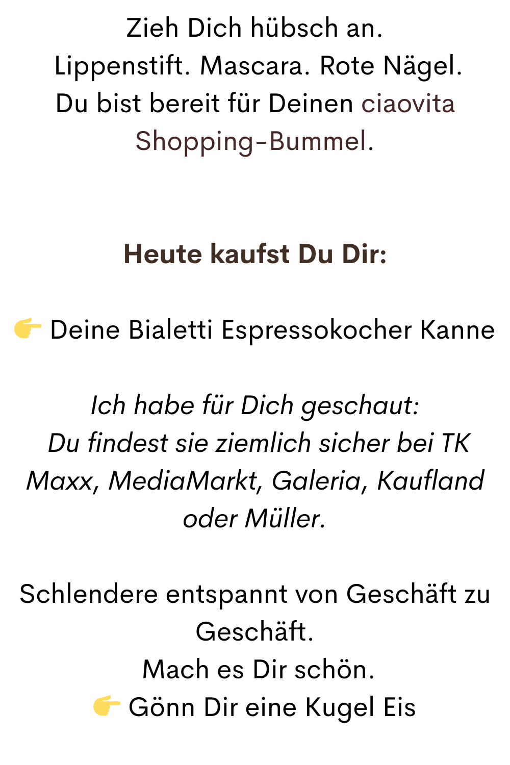 Zieh Dich hübsch an.
 Lippenstift. Mascara. Rote Nägel.
Du bist bereit für Deinen ciaovita Shopping-Bummel.
Heute kaufst Du Dir:
 Deine Bialetti Espressokocher Kanne
Ich habe für Dich geschaut:
 Du findest sie ziemlich sicher bei TK Maxx, MediaMarkt, Galeria, Kaufland oder Müller.
Schlendere entspannt von Geschäft zu Geschäft.
 Mach es Dir schön.
 Gönn Dir eine Kugel Eis
