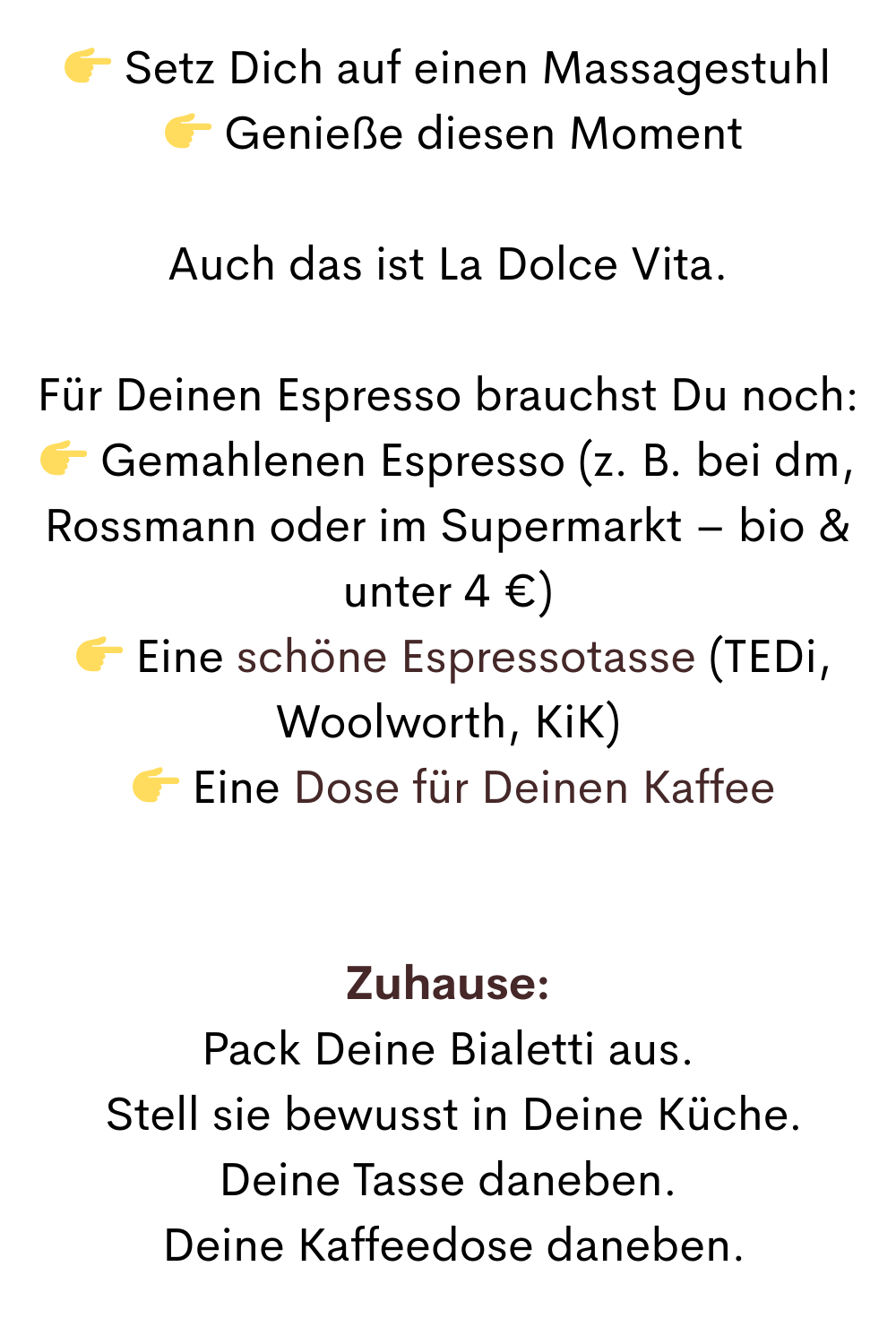  Setz Dich auf einen Massagestuhl
  Genieße diesen Moment
Auch das ist La Dolce Vita.
Für Deinen Espresso brauchst Du noch:
 Gemahlenen Espresso (z. B. bei dm, Rossmann oder im Supermarkt – bio & unter 4 €)
  Eine schöne Espressotasse (TEDi, Woolworth, KiK)
  Eine Dose für Deinen Kaffee
Zuhause:
Pack Deine Bialetti aus.
 Stell sie bewusst in Deine Küche.
Deine Tasse daneben.
 Deine Kaffeedose daneben.
