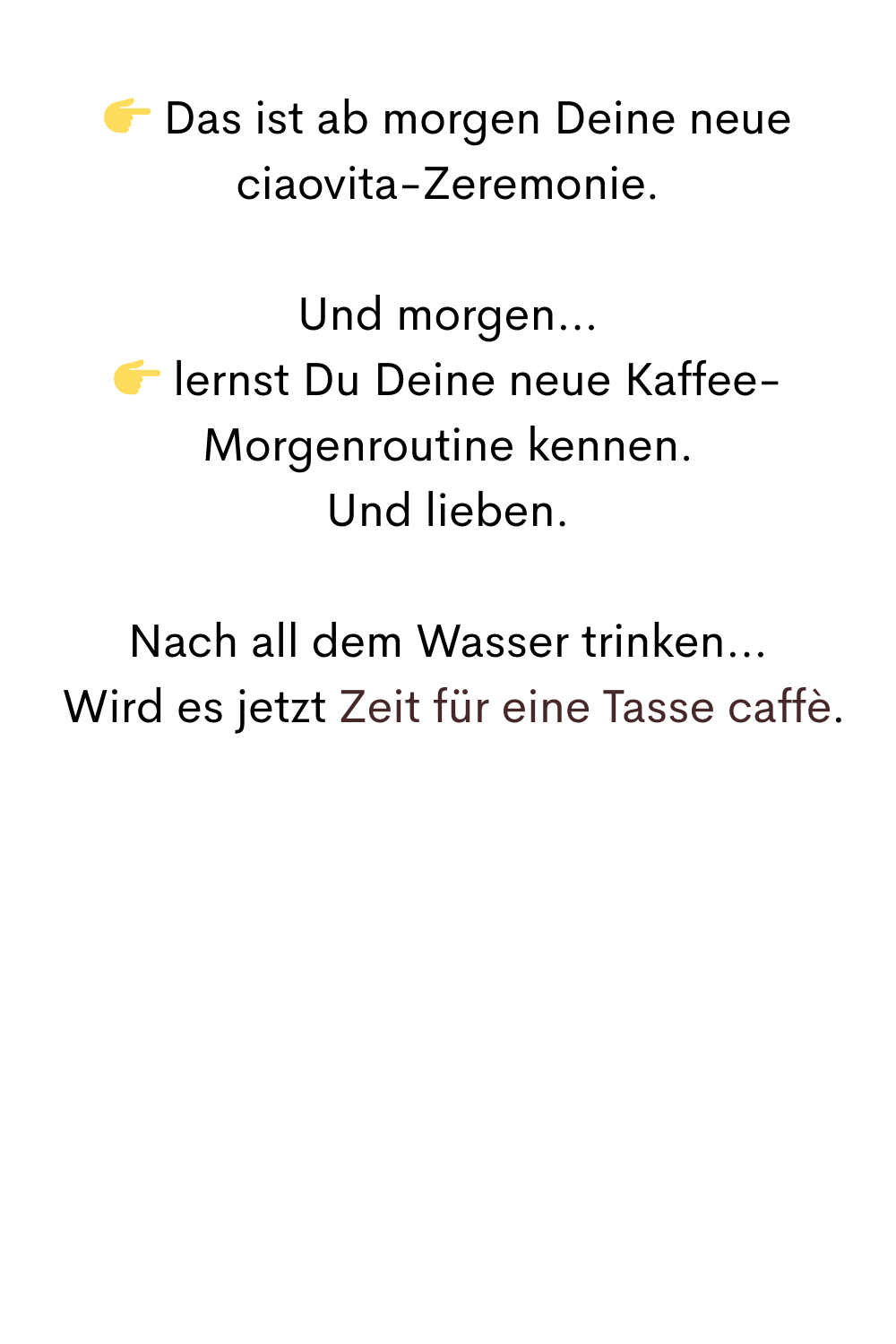  Das ist ab morgen Deine neue ciaovita-Zeremonie.
Und morgen…
 lernst Du Deine neue Kaffee-Morgenroutine kennen.
Und lieben.
Nach all dem Wasser trinken…
 Wird es jetzt Zeit für eine Tasse caffè.
