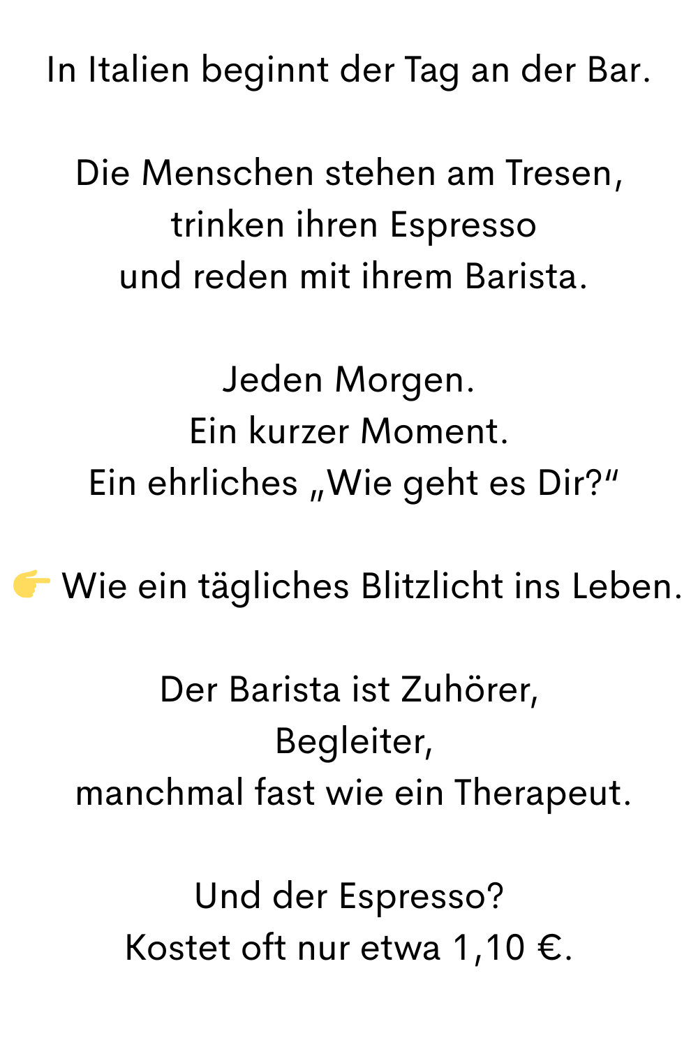 In Italien beginnt der Tag an der Bar.
Die Menschen stehen am Tresen,
 trinken ihren Espresso
 und reden mit ihrem Barista.
Jeden Morgen.
Ein kurzer Moment.
 Ein ehrliches „Wie geht es Dir?“
 Wie ein tägliches Blitzlicht ins Leben.
Der Barista ist Zuhörer,
 Begleiter,
 manchmal fast wie ein Therapeut.
Und der Espresso?
Kostet oft nur etwa 1,10 €.
