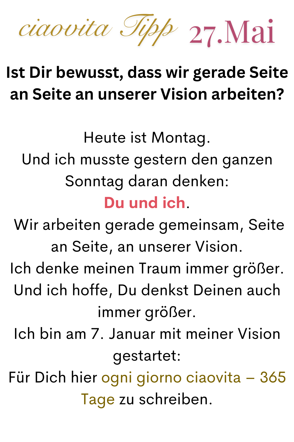 ciaovita Tipp  27.Mai
Ist Dir bewusst, dass wir gerade Seite an Seite an unserer Vision arbeiten?
Heute ist Montag.
Und ich musste gestern den ganzen Sonntag daran denken:
Du und ich.
 Wir arbeiten gerade gemeinsam, Seite an Seite, an unserer Vision.
Ich denke meinen Traum immer größer.
Und ich hoffe, Du denkst Deinen auch immer größer.
Ich bin am 7. Januar mit meiner Vision gestartet:
Für Dich hier ogni giorno ciaovita – 365 Tage zu schreiben.