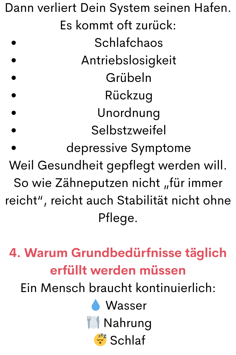 Dann verliert Dein System seinen Hafen.
Es kommt oft zurück:
Schlafchaos
Antriebslosigkeit
Grübeln
Rückzug
Unordnung
Selbstzweifel
depressive Symptome
Weil Gesundheit gepflegt werden will.
So wie Zähneputzen nicht „für immer reicht“, reicht auch Stabilität nicht ohne Pflege.
4. Warum Grundbedürfnisse täglich erfüllt werden müssen
Ein Mensch braucht kontinuierlich:
 Wasser
 ️ Nahrung
  Schlaf
