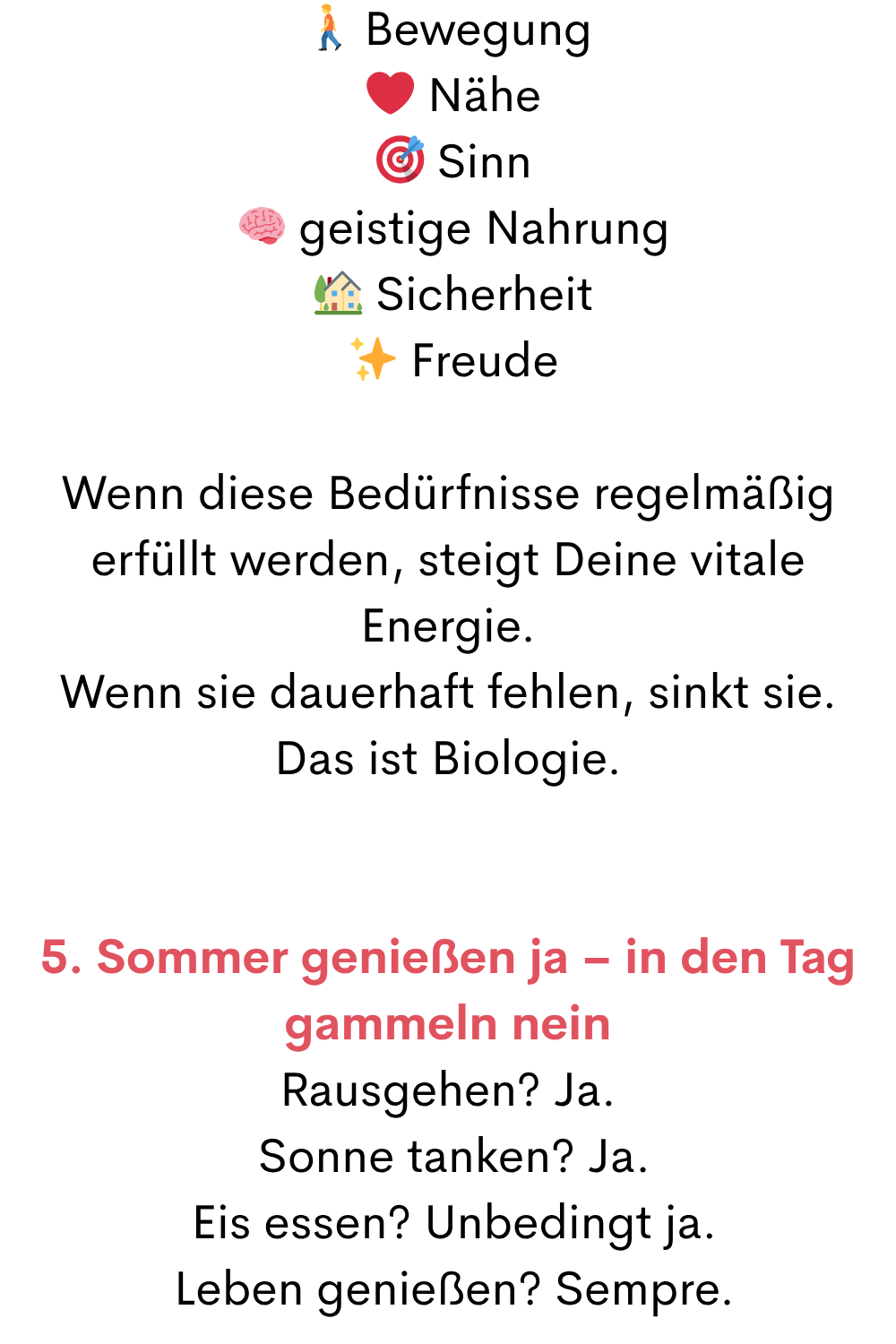  Bewegung
 ❤️ Nähe
  Sinn
  geistige Nahrung
  Sicherheit
 ✨ Freude
Wenn diese Bedürfnisse regelmäßig erfüllt werden, steigt Deine vitale Energie.
Wenn sie dauerhaft fehlen, sinkt sie.
Das ist Biologie.
5. Sommer genießen ja – in den Tag gammeln nein
Rausgehen? Ja.
 Sonne tanken? Ja.
 Eis essen? Unbedingt ja.
 Leben genießen? Sempre.
