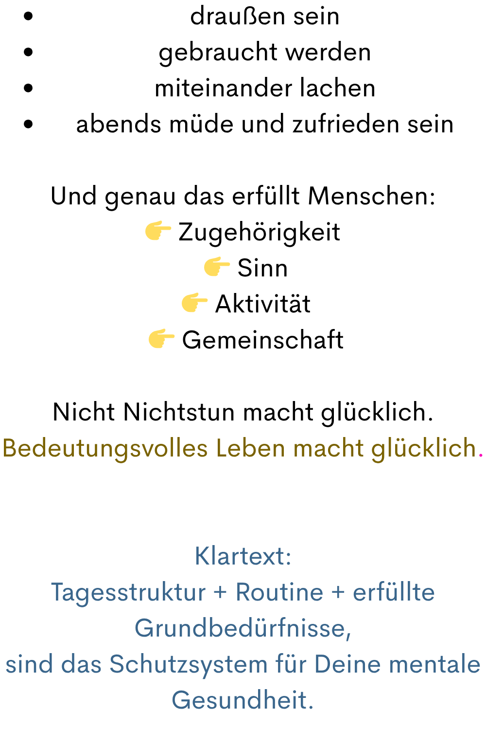 draußen sein
gebraucht werden
miteinander lachen
abends müde und zufrieden sein
Und genau das erfüllt Menschen:
 Zugehörigkeit
  Sinn
  Aktivität
  Gemeinschaft
Nicht Nichtstun macht glücklich.
Bedeutungsvolles Leben macht glücklich.
Klartext:
Tagesstruktur + Routine + erfüllte Grundbedürfnisse,
sind das Schutzsystem für Deine mentale Gesundheit.

