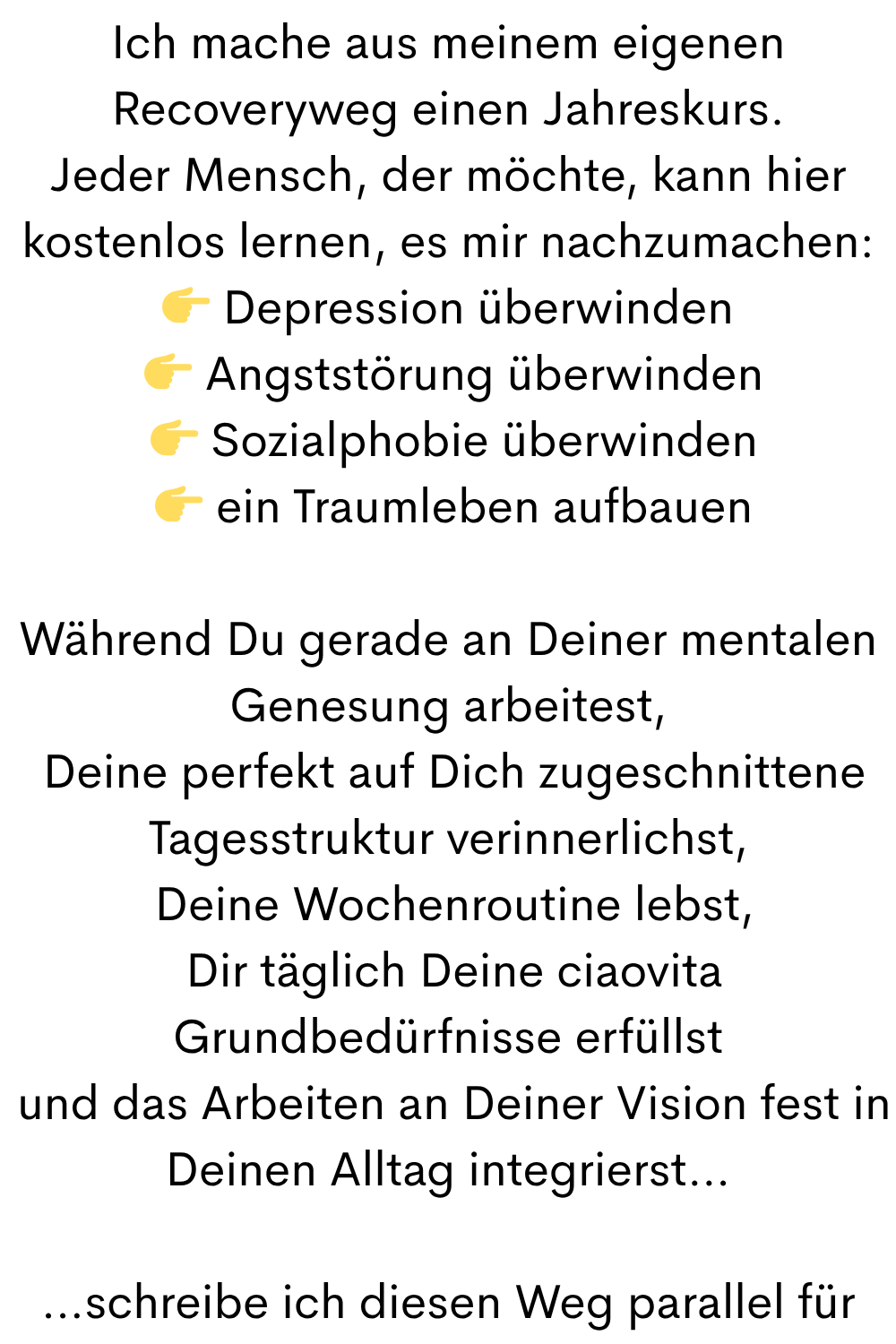 Ich mache aus meinem eigenen Recoveryweg einen Jahreskurs.
Jeder Mensch, der möchte, kann hier kostenlos lernen, es mir nachzumachen:
 Depression überwinden
  Angststörung überwinden
  Sozialphobie überwinden
  ein Traumleben aufbauen
Während Du gerade an Deiner mentalen Genesung arbeitest,
 Deine perfekt auf Dich zugeschnittene Tagesstruktur verinnerlichst,
 Deine Wochenroutine lebst,
 Dir täglich Deine ciaovita Grundbedürfnisse erfüllst
 und das Arbeiten an Deiner Vision fest in Deinen Alltag integrierst…
…schreibe ich diesen Weg parallel für