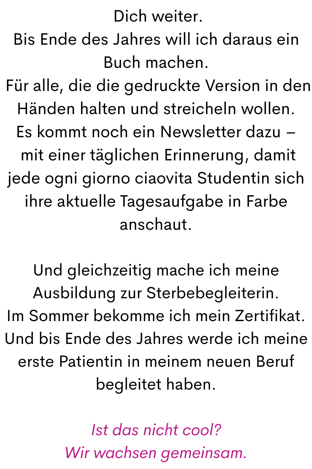  Dich weiter.
Bis Ende des Jahres will ich daraus ein Buch machen.
 Für alle, die die gedruckte Version in den Händen halten und streicheln wollen.
Es kommt noch ein Newsletter dazu –
 mit einer täglichen Erinnerung, damit jede ogni giorno ciaovita Studentin sich ihre aktuelle Tagesaufgabe in Farbe anschaut.
Und gleichzeitig mache ich meine Ausbildung zur Sterbebegleiterin.
Im Sommer bekomme ich mein Zertifikat.
Und bis Ende des Jahres werde ich meine erste Patientin in meinem neuen Beruf begleitet haben.
Ist das nicht cool?
Wir wachsen gemeinsam.
