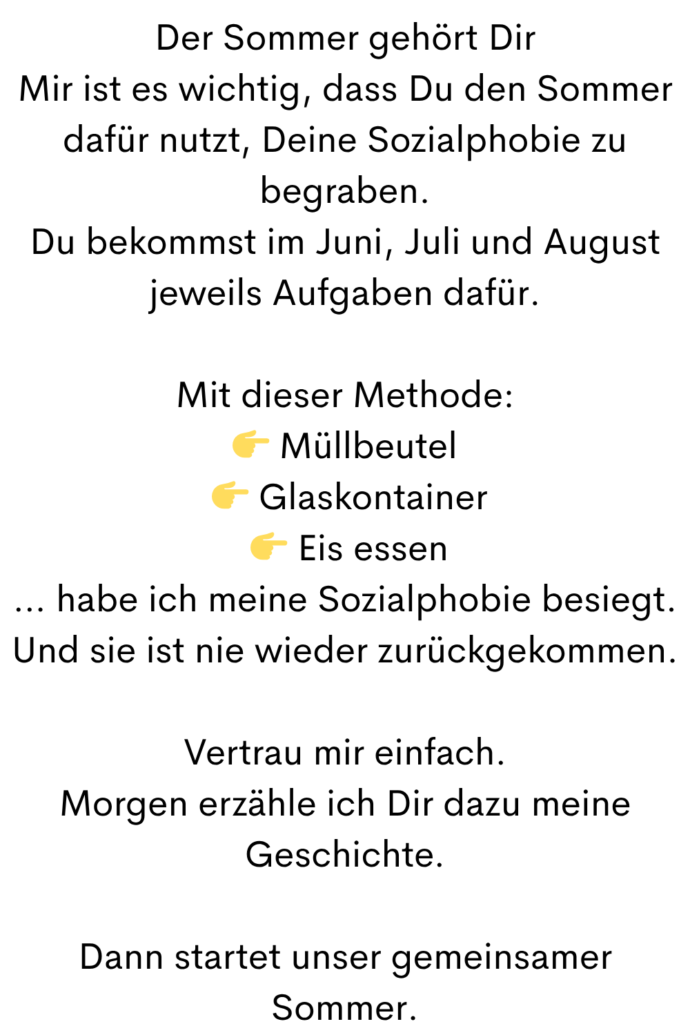 Der Sommer gehört Dir
Mir ist es wichtig, dass Du den Sommer dafür nutzt, Deine Sozialphobie zu begraben.
Du bekommst im Juni, Juli und August jeweils Aufgaben dafür.
Mit dieser Methode:
 Müllbeutel
  Glaskontainer
  Eis essen
… habe ich meine Sozialphobie besiegt.
Und sie ist nie wieder zurückgekommen.
Vertrau mir einfach.
Morgen erzähle ich Dir dazu meine Geschichte.
Dann startet unser gemeinsamer Sommer.
