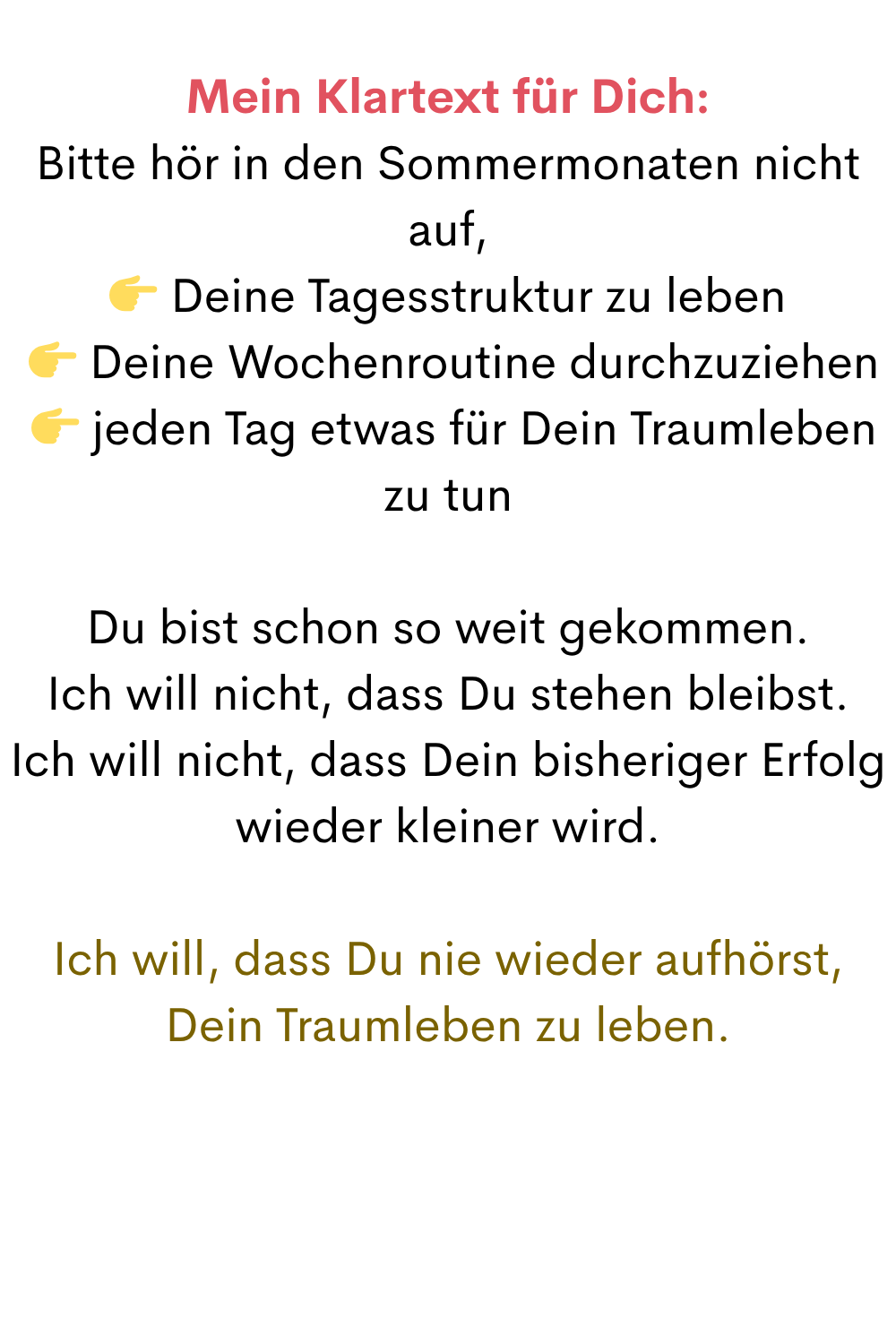 Mein Klartext für Dich:
Bitte hör in den Sommermonaten nicht auf,
 Deine Tagesstruktur zu leben
  Deine Wochenroutine durchzuziehen
  jeden Tag etwas für Dein Traumleben zu tun
Du bist schon so weit gekommen.
Ich will nicht, dass Du stehen bleibst.
Ich will nicht, dass Dein bisheriger Erfolg wieder kleiner wird.
Ich will, dass Du nie wieder aufhörst, Dein Traumleben zu leben.
