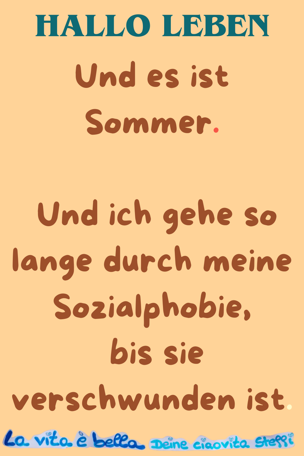 Hallo Leben
Und es ist Sommer.
Und ich gehe so lange durch meine Sozialphobie,
bis sie verschwunden ist.
La vita è bella, Deine ciaovita Steffi