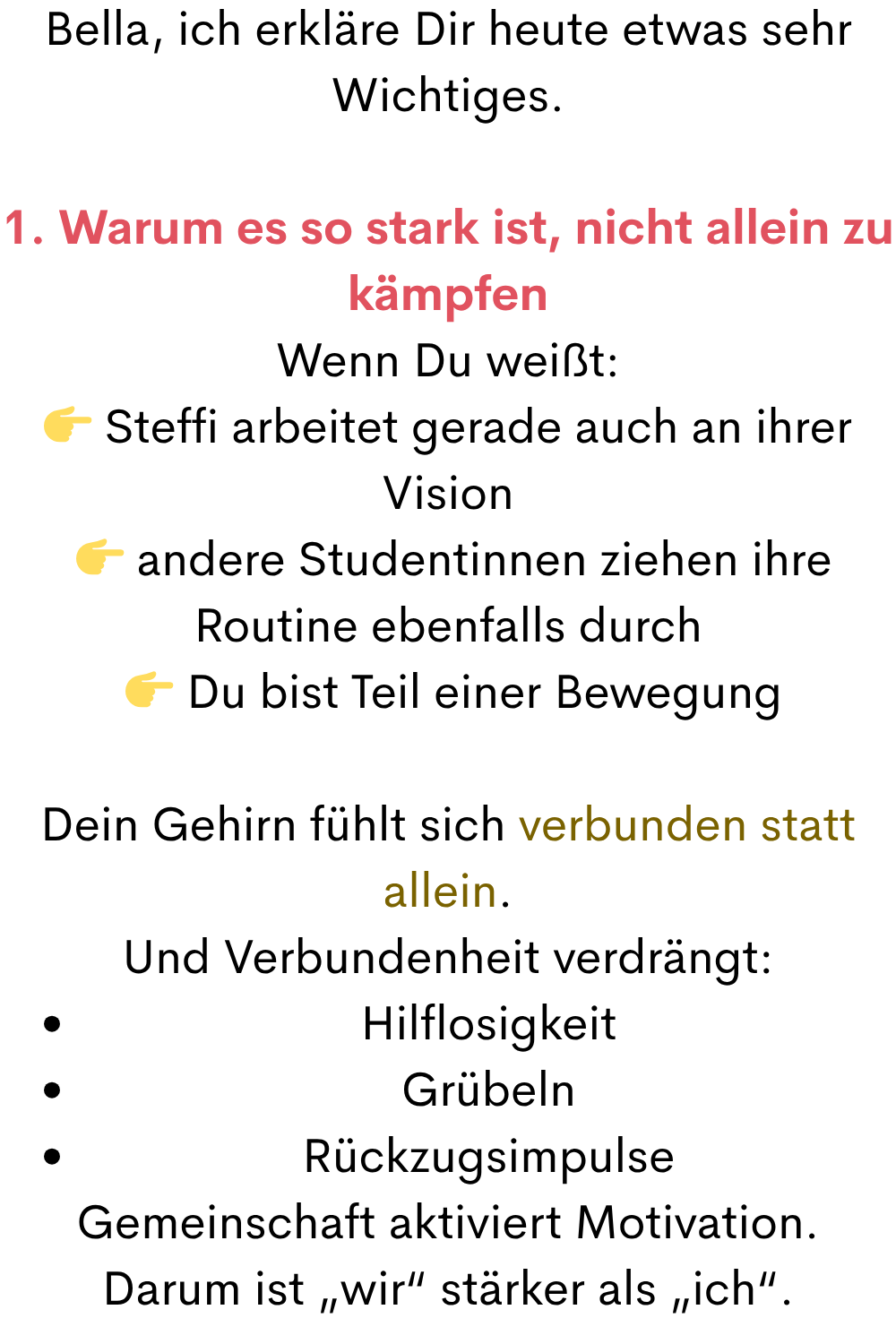 Bella, ich erkläre Dir heute etwas sehr Wichtiges.
1. Warum es so stark ist, nicht allein zu kämpfen
Wenn Du weißt:
 Steffi arbeitet gerade auch an ihrer Vision
  andere Studentinnen ziehen ihre Routine ebenfalls durch
  Du bist Teil einer Bewegung
Dein Gehirn fühlt sich verbunden statt allein.
Und Verbundenheit verdrängt:
Hilflosigkeit
Grübeln
Rückzugsimpulse
Gemeinschaft aktiviert Motivation.
Darum ist „wir“ stärker als „ich“.

