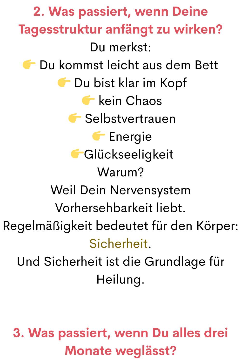 2. Was passiert, wenn Deine Tagesstruktur anfängt zu wirken?
Du merkst:
 Du kommst leicht aus dem Bett
  Du bist klar im Kopf
  kein Chaos
  Selbstvertrauen
  Energie
 Glückseeligkeit
Warum?
Weil Dein Nervensystem Vorhersehbarkeit liebt.
Regelmäßigkeit bedeutet für den Körper:
Sicherheit.
Und Sicherheit ist die Grundlage für Heilung.
3. Was passiert, wenn Du alles drei Monate weglässt?
