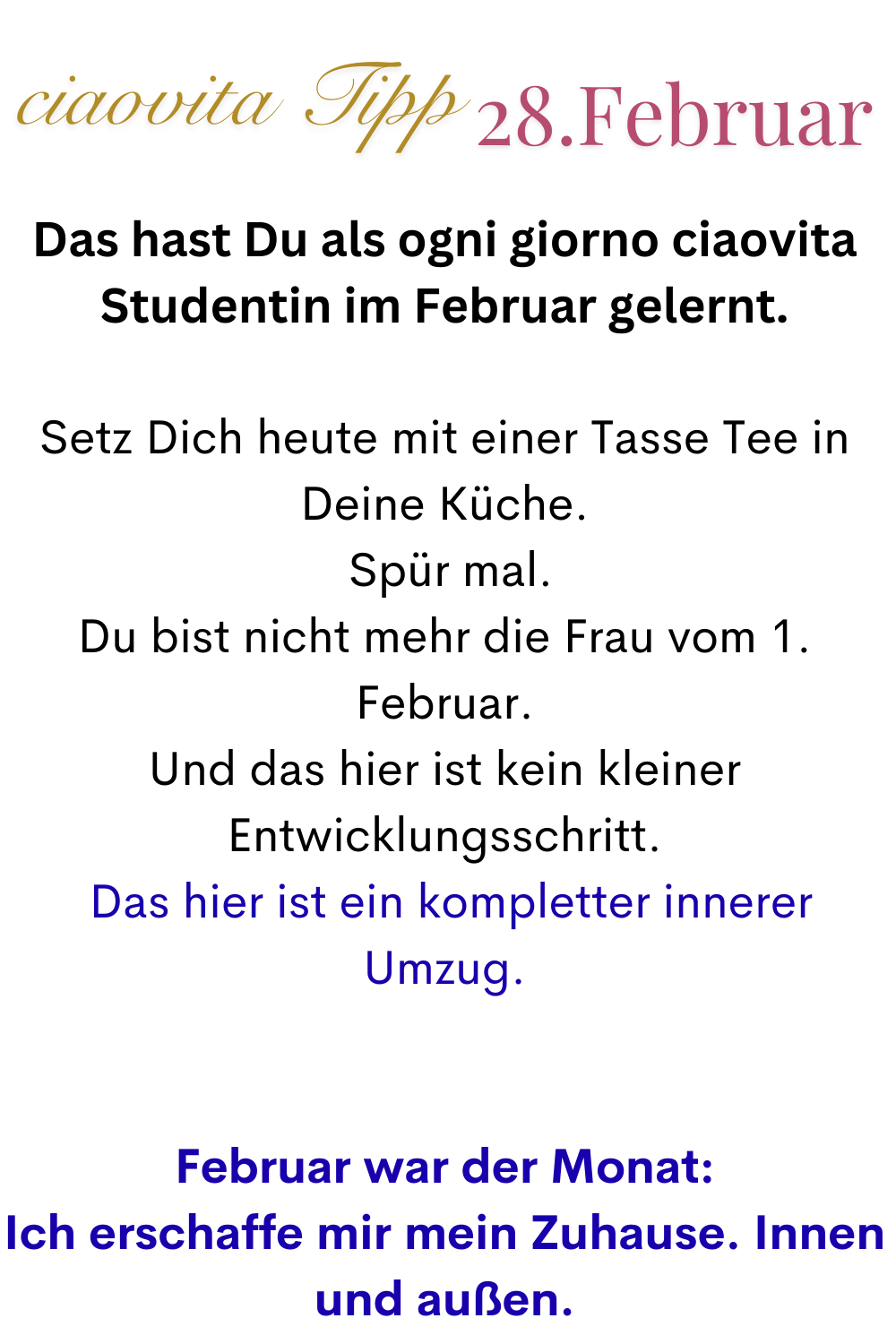 ciaovita Tipp 28. Februar
Das hast Du als ogni giorno ciaovita Studentin im Februar gelernt.
Setz Dich heute mit einer Tasse Tee in Deine Küche.
 Spür mal.
Du bist nicht mehr die Frau vom 1. Februar.
Und das hier ist kein kleiner Entwicklungsschritt.
 Das hier ist ein kompletter innerer Umzug.
Februar war der Monat:
Ich erschaffe mir mein Zuhause. Innen und außen.