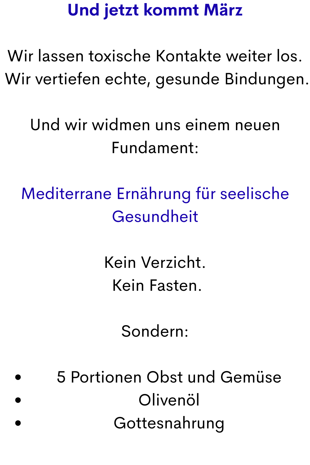 Und jetzt kommt März
Wir lassen toxische Kontakte weiter los.
 Wir vertiefen echte, gesunde Bindungen.
Und wir widmen uns einem neuen Fundament:
Mediterrane Ernährung für seelische Gesundheit
Kein Verzicht.
 Kein Fasten.
Sondern:
5 Portionen Obst und Gemüse
Olivenöl
Gottesnahrung
