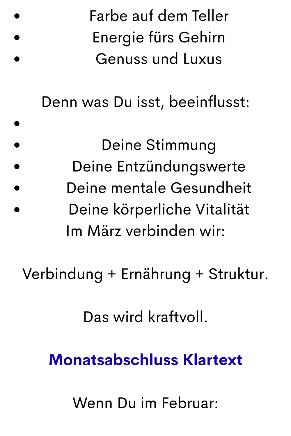 Farbe auf dem Teller
Energie fürs Gehirn
Genuss und Luxus
Denn was Du isst, beeinflusst:
Deine Stimmung
Deine Entzündungswerte
Deine mentale Gesundheit
Deine körperliche Vitalität
Im März verbinden wir:
Verbindung + Ernährung + Struktur.
Das wird kraftvoll.
Monatsabschluss Klartext
Wenn Du im Februar:
