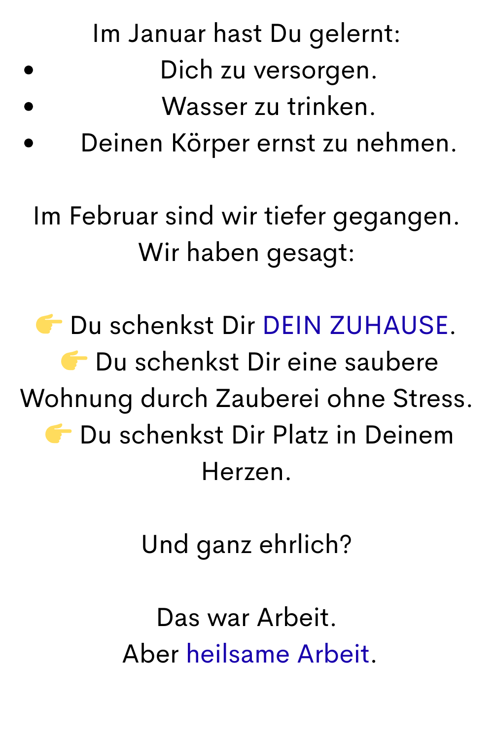 Im Januar hast Du gelernt:
Dich zu versorgen.
Wasser zu trinken.
Deinen Körper ernst zu nehmen.
Im Februar sind wir tiefer gegangen.
Wir haben gesagt:
 Du schenkst Dir DEIN ZUHAUSE.
  Du schenkst Dir eine saubere Wohnung durch Zauberei ohne Stress.
  Du schenkst Dir Platz in Deinem Herzen.
Und ganz ehrlich?
Das war Arbeit.
 Aber heilsame Arbeit.
