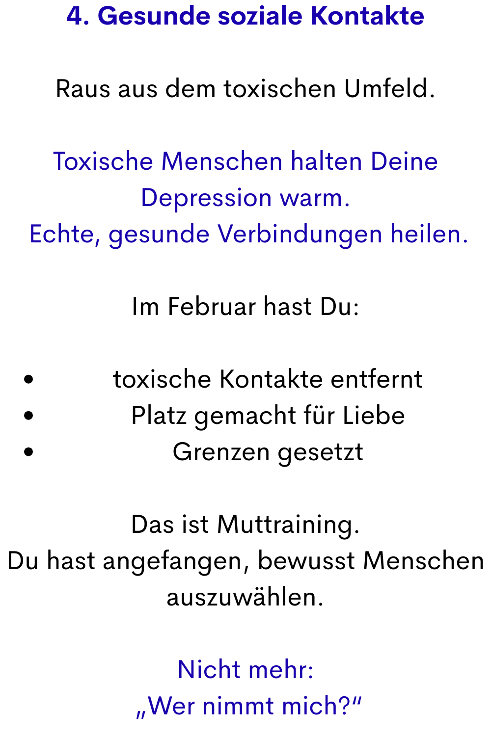 4. Gesunde soziale Kontakte
Raus aus dem toxischen Umfeld.
Toxische Menschen halten Deine Depression warm.
 Echte, gesunde Verbindungen heilen.
Im Februar hast Du:
toxische Kontakte entfernt
Platz gemacht für Liebe
Grenzen gesetzt
Das ist Muttraining.
Du hast angefangen, bewusst Menschen auszuwählen.
Nicht mehr:
 „Wer nimmt mich?“
