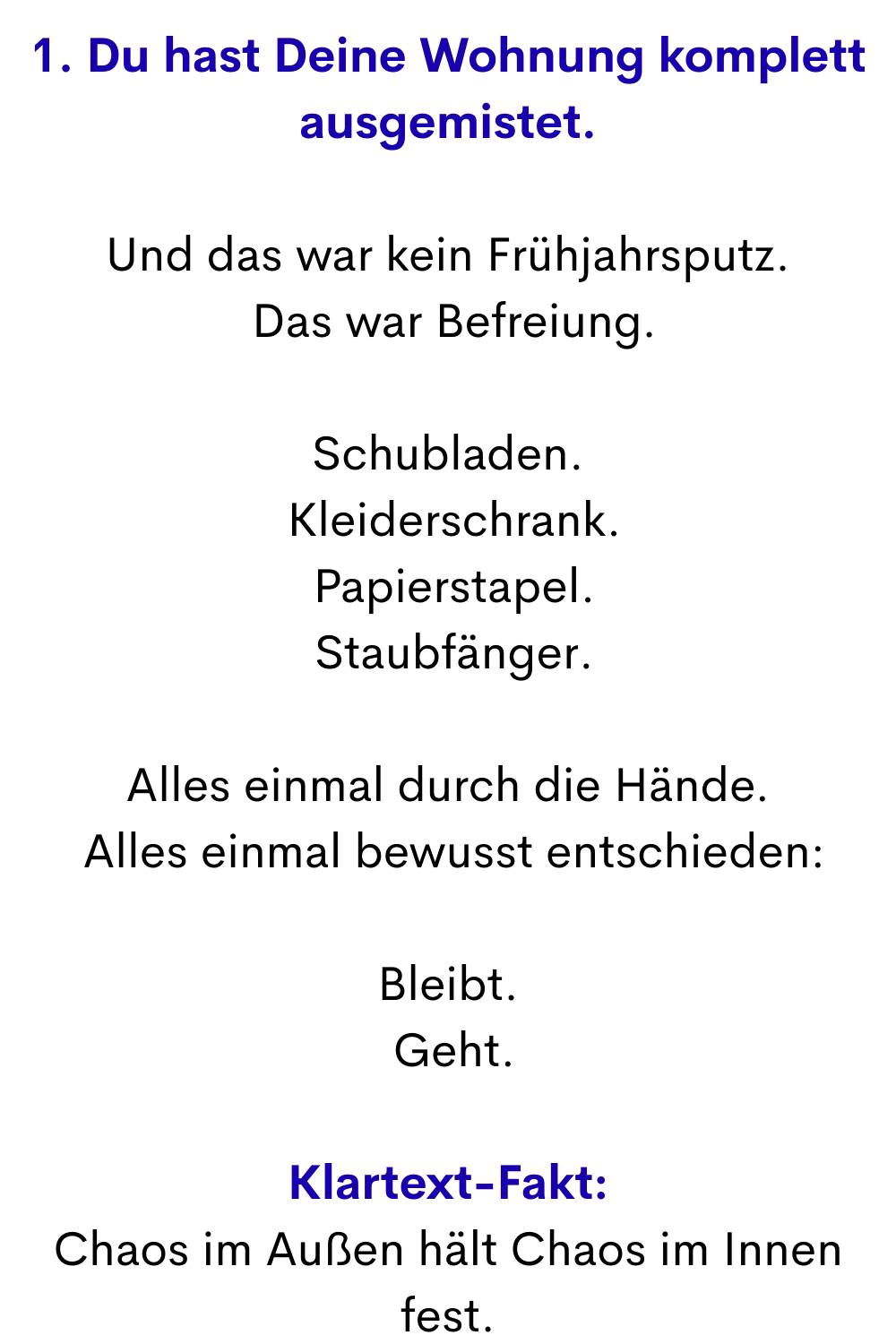 1. Du hast Deine Wohnung komplett ausgemistet.
Und das war kein Frühjahrsputz.
 Das war Befreiung.
Schubladen.
 Kleiderschrank.
 Papierstapel.
 Staubfänger.
Alles einmal durch die Hände.
 Alles einmal bewusst entschieden:
Bleibt.
 Geht.
Klartext-Fakt:
Chaos im Außen hält Chaos im Innen fest.
