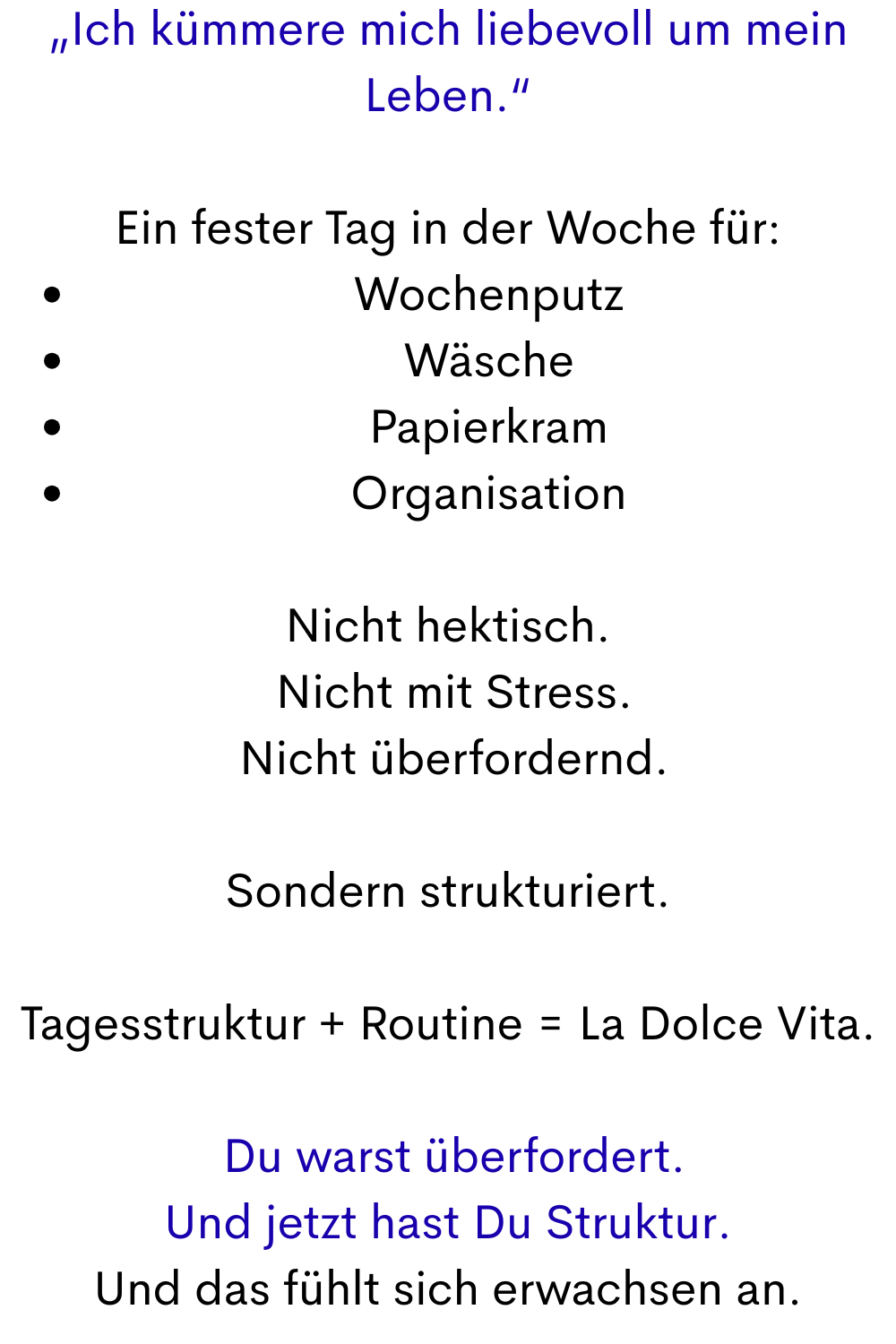 „Ich kümmere mich liebevoll um mein Leben.“
Ein fester Tag in der Woche für:
Wochenputz
Wäsche
Papierkram
Organisation
Nicht hektisch.
 Nicht mit Stress.
 Nicht überfordernd.
Sondern strukturiert.
Tagesstruktur + Routine = La Dolce Vita.
 Du warst überfordert.
Und jetzt hast Du Struktur.
Und das fühlt sich erwachsen an.
