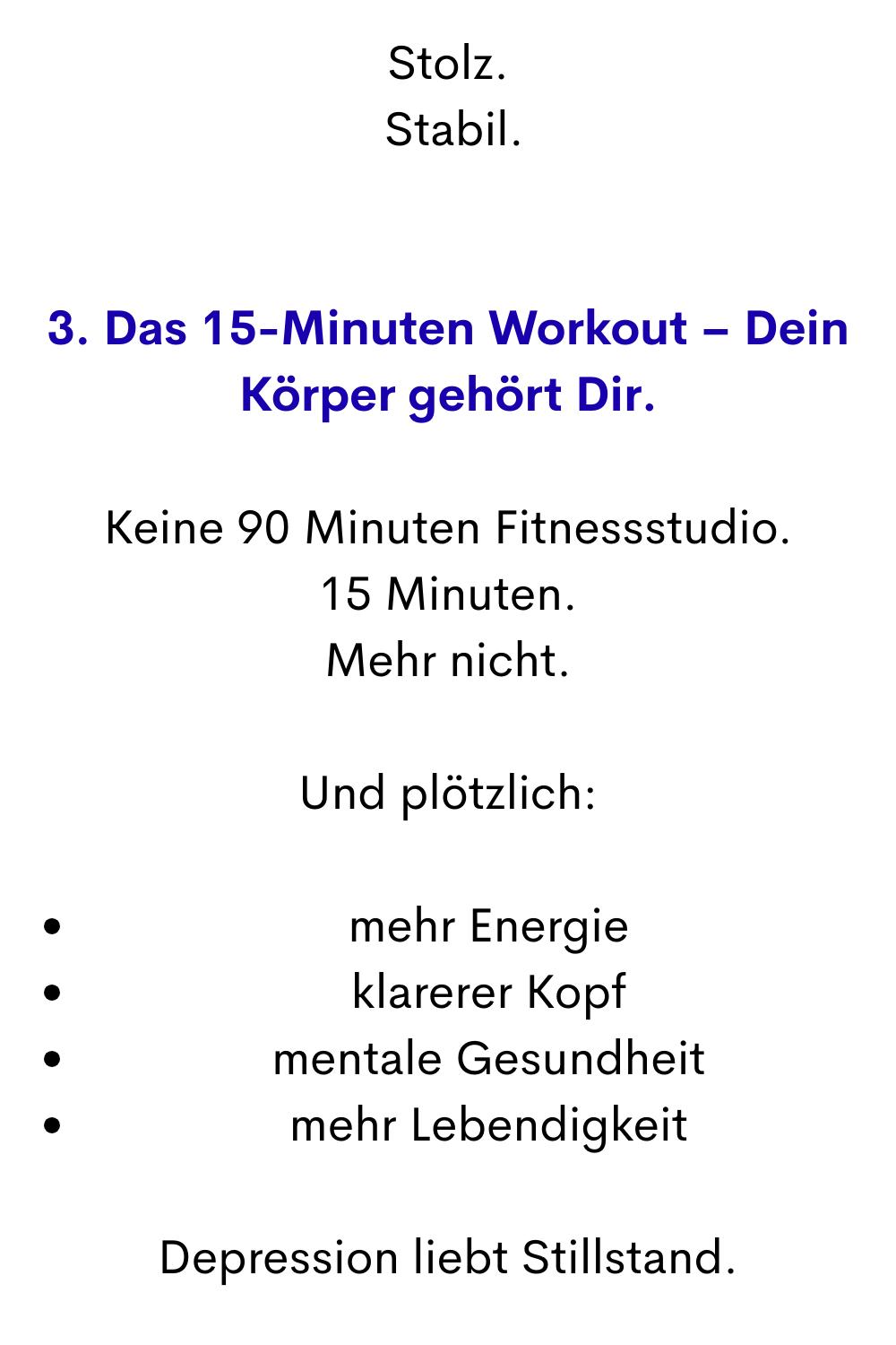 Stolz.
 Stabil.
3. Das 15-Minuten Workout – Dein Körper gehört Dir.
Keine 90 Minuten Fitnessstudio.
15 Minuten.
Mehr nicht.
Und plötzlich:
mehr Energie
klarerer Kopf
mentale Gesundheit
mehr Lebendigkeit
Depression liebt Stillstand.
