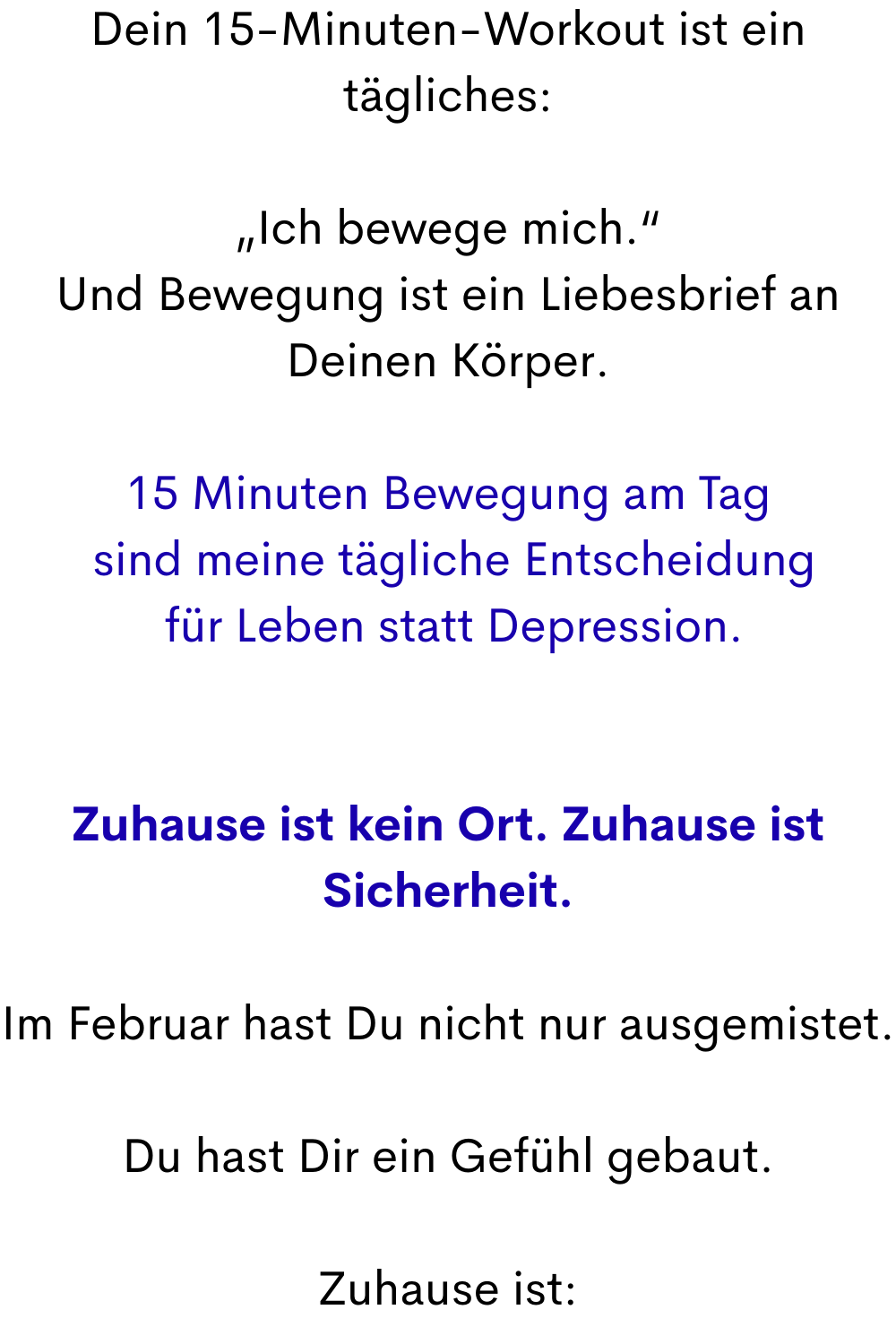 Dein 15-Minuten-Workout ist ein tägliches:
„Ich bewege mich.“
Und Bewegung ist ein Liebesbrief an Deinen Körper.
15 Minuten Bewegung am Tag
 sind meine tägliche Entscheidung
 für Leben statt Depression.
Zuhause ist kein Ort. Zuhause ist Sicherheit.
Im Februar hast Du nicht nur ausgemistet.
Du hast Dir ein Gefühl gebaut.
Zuhause ist:
