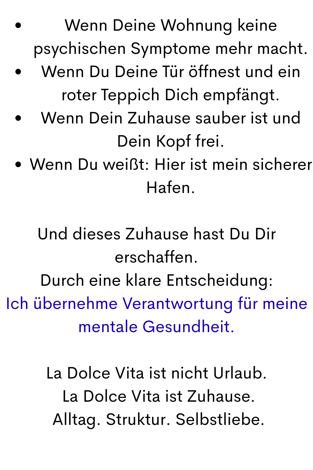 Wenn Deine Wohnung keine psychischen Symptome mehr macht.
Wenn Du Deine Tür öffnest und ein roter Teppich Dich empfängt.
Wenn Dein Zuhause sauber ist und Dein Kopf frei.
Wenn Du weißt: Hier ist mein sicherer Hafen.
Und dieses Zuhause hast Du Dir erschaffen.
Durch eine klare Entscheidung:
Ich übernehme Verantwortung für meine mentale Gesundheit.
La Dolce Vita ist nicht Urlaub.
 La Dolce Vita ist Zuhause.
 Alltag. Struktur. Selbstliebe.
