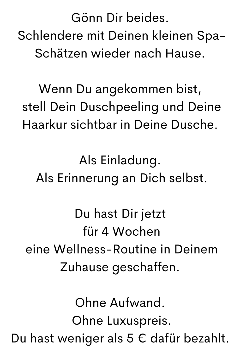 Gönn Dir beides.
 Schlendere mit Deinen kleinen Spa-Schätzen wieder nach Hause.
Wenn Du angekommen bist,
 stell Dein Duschpeeling und Deine Haarkur sichtbar in Deine Dusche.
Als Einladung.
 Als Erinnerung an Dich selbst.
Du hast Dir jetzt
 für 4 Wochen
 eine Wellness-Routine in Deinem Zuhause geschaffen.
Ohne Aufwand.
 Ohne Luxuspreis.
Du hast weniger als 5 € dafür bezahlt.
