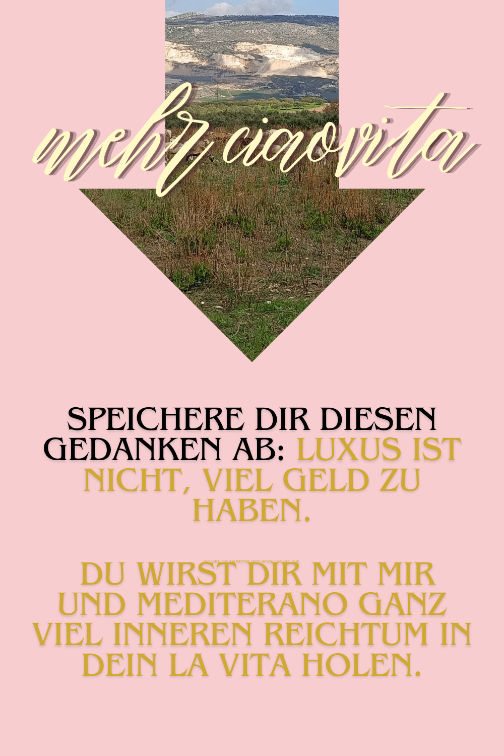 mehr ciaovita
Speichere Dir diesen Gedanken ab: Luxus ist nicht, viel Geld zu haben.
Freu Dich auf das weitere ogni giorno ciaovita Jahr.
 Du wirst Dir mit mir und Mediterano ganz viel inneren Reichtum in Dein La Vita holen.