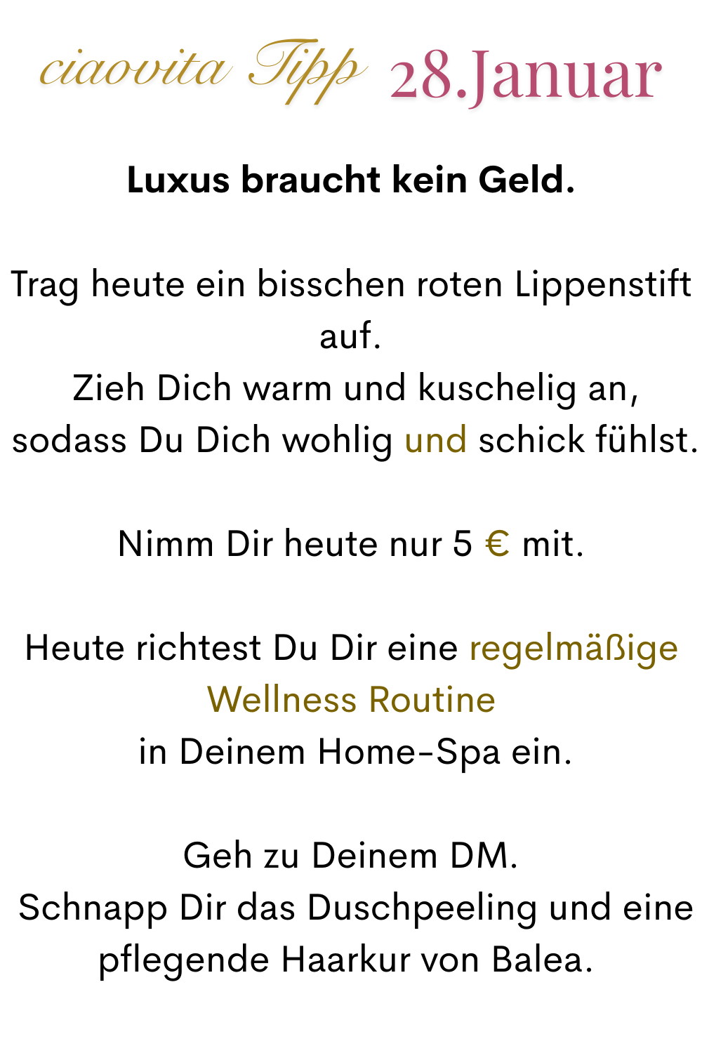 ciaovita Tipp 28. Januar.Luxus braucht kein Geld.
Luxus braucht kein Geld.
Trag heute ein bisschen roten Lippenstift auf.
 Zieh Dich warm und kuschelig an,
 sodass Du Dich wohlig und schick fühlst.
Nimm Dir heute nur 5 € mit.
Heute richtest Du Dir eine regelmäßige Wellness Routine
 in Deinem Home-Spa ein.
Geh zu Deinem DM.
 Schnapp Dir das Duschpeeling und eine pflegende Haarkur von Balea. 
