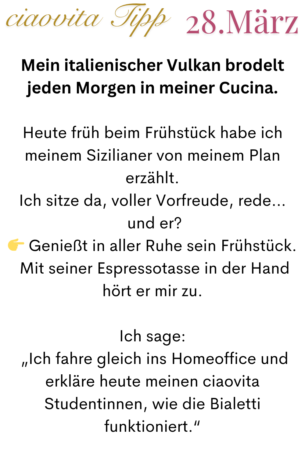 ciaovita Tipp 28.März
Mein italienischer Vulkan brodelt jeden Morgen in meiner Cucina.
Heute früh beim Frühstück habe ich meinem Sizilianer von meinem Plan erzählt.
Ich sitze da, voller Vorfreude, rede…
und er?
Genießt in aller Ruhe sein Frühstück.
Mit seiner Espressotasse in der Hand hört er mir zu.
Ich sage:
„Ich fahre gleich ins Homeoffice und erkläre heute meinen ciaovita Studentinnen, wie die Bialetti funktioniert.“