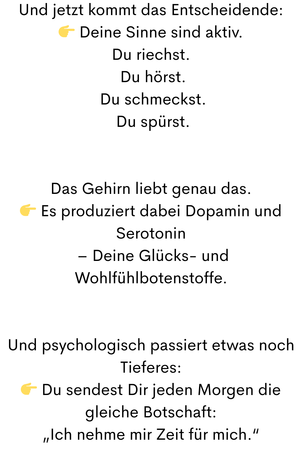 Und jetzt kommt das Entscheidende:
Deine Sinne sind aktiv.
Du riechst.
Du hörst.
Du schmeckst.
Du spürst.
Das Gehirn liebt genau das.
Es produziert dabei Dopamin und Serotonin
– Deine Glücks- und Wohlfühlbotenstoffe.
Und psychologisch passiert etwas noch Tieferes:
Du sendest Dir jeden Morgen die gleiche Botschaft:
„Ich nehme mir Zeit für mich.“