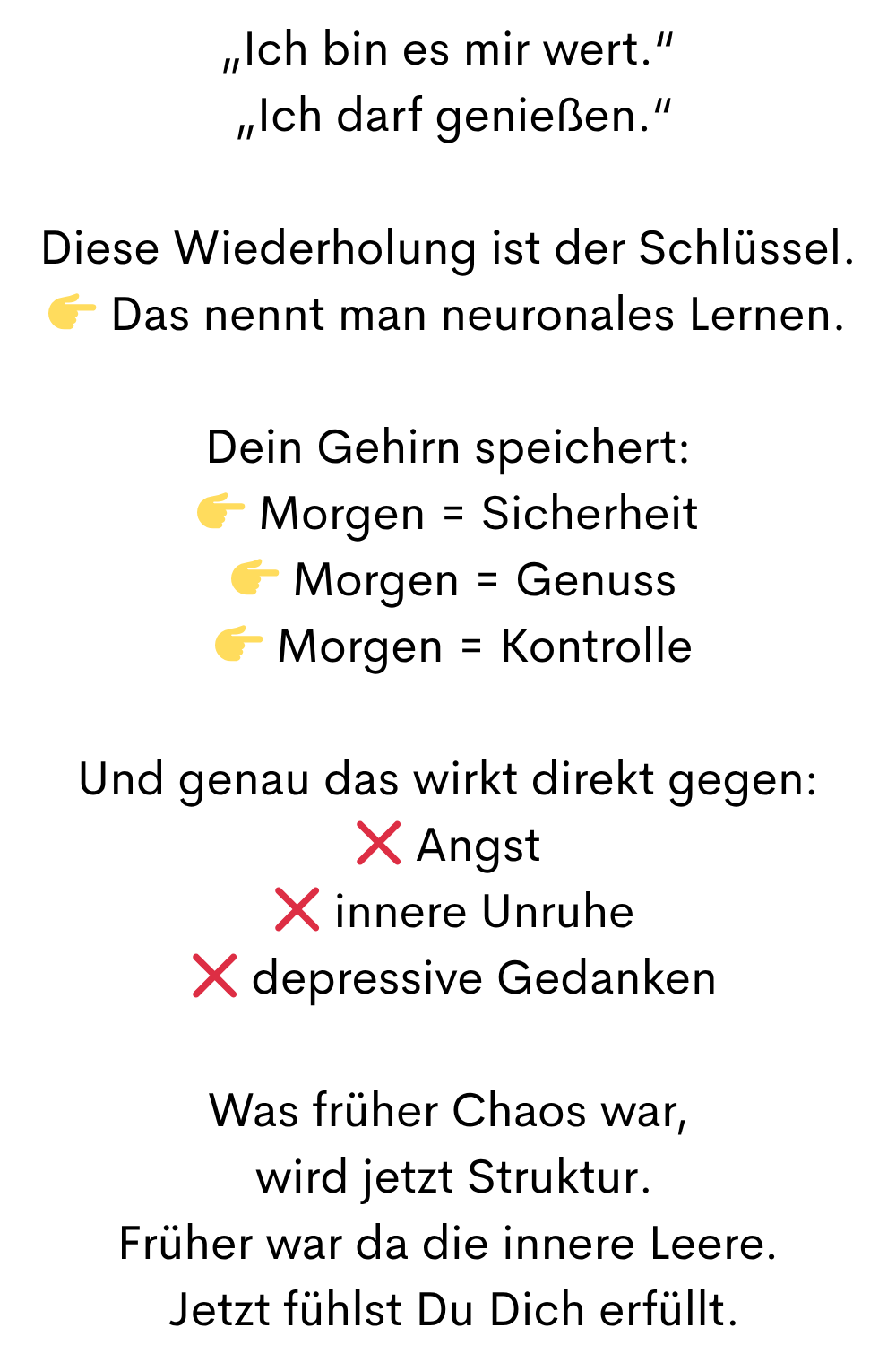 „Ich bin es mir wert.“
„Ich darf genießen.“
Diese Wiederholung ist der Schlüssel.
Das nennt man neuronales Lernen.
Dein Gehirn speichert:
Morgen = Sicherheit
Morgen = Genuss
Morgen = Kontrolle
Und genau das wirkt direkt gegen:
❌ Angst
❌ innere Unruhe
❌ depressive Gedanken
Was früher Chaos war,
wird jetzt Struktur.
Früher war da die innere Leere.
Jetzt fühlst Du Dich erfüllt.