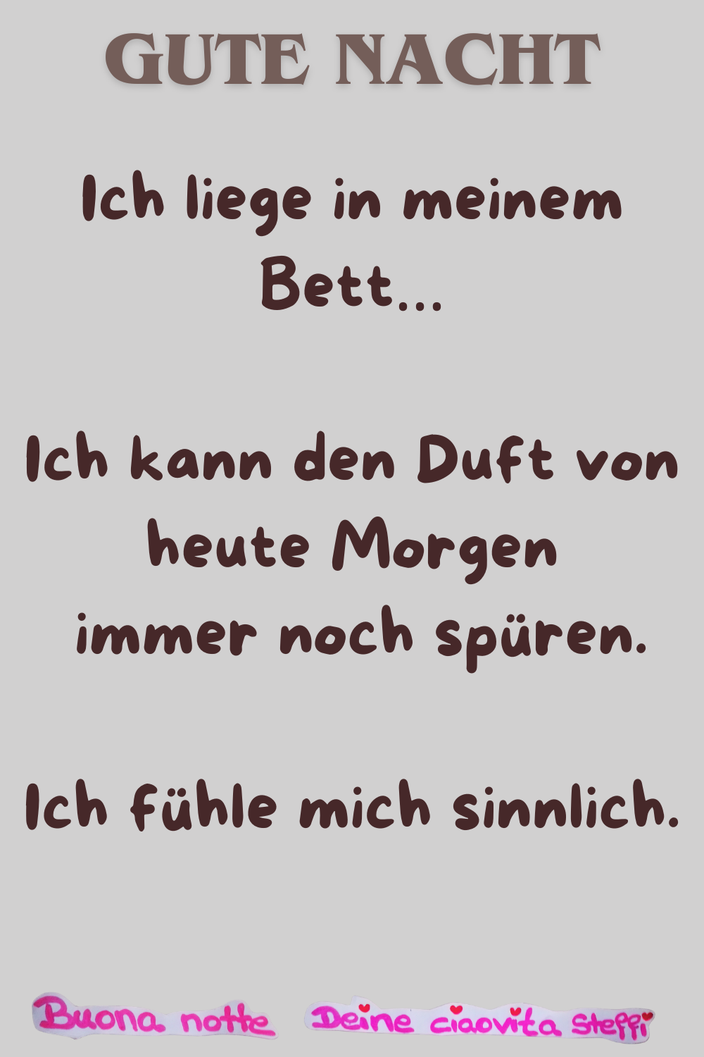 Gute Nacht
Ich liege in meinem Bett…
Ich kann den Duft von heute Morgen
immer noch spüren.
Ich fühle mich sinnlich.
Buonanotte, Deine ciaovita Steffi