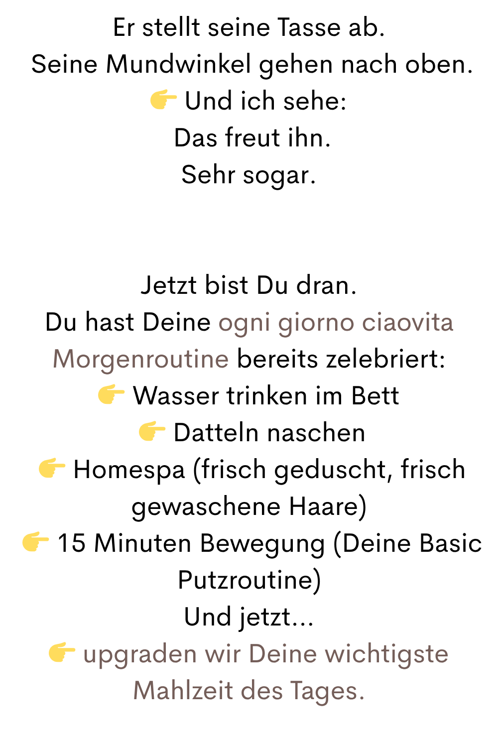 Er stellt seine Tasse ab.
Seine Mundwinkel gehen nach oben.
Und ich sehe:
Das freut ihn.
Sehr sogar.
Jetzt bist Du dran.
Du hast Deine ogni giorno ciaovita Morgenroutine bereits zelebriert:
Wasser trinken im Bett
Datteln naschen
Homespa (frisch geduscht, frisch gewaschene Haare)
15 Minuten Bewegung (Deine Basic Putzroutine)
Und jetzt…
upgraden wir Deine wichtigste Mahlzeit des Tages.