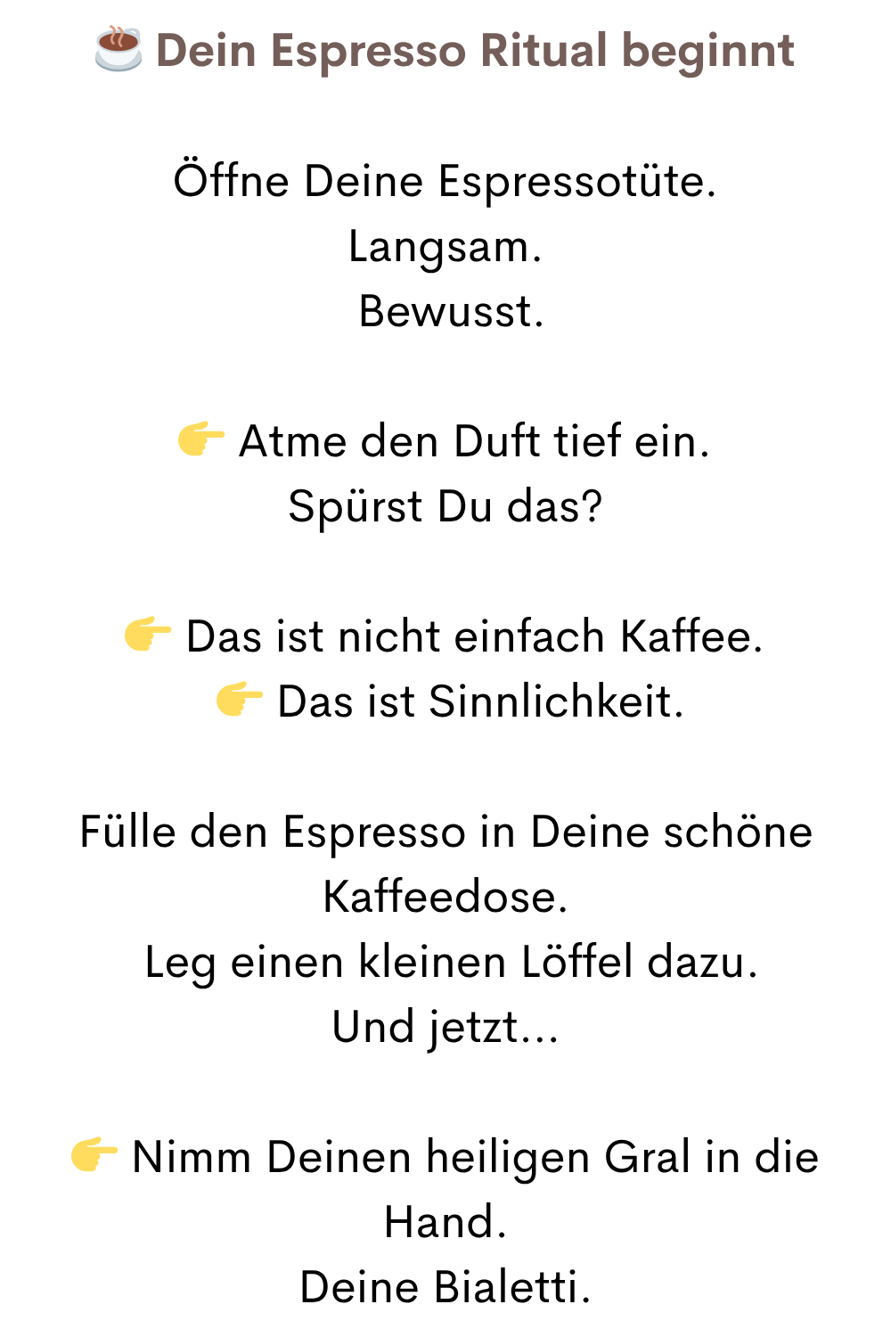 ☕ Dein Espresso Ritual beginnt
Öffne Deine Espressotüte.
Langsam.
Bewusst.
Atme den Duft tief ein.
Spürst Du das?
Das ist nicht einfach Kaffee.
Das ist Sinnlichkeit.
Fülle den Espresso in Deine schöne Kaffeedose.
Leg einen kleinen Löffel dazu.
Und jetzt…
Nimm Deinen heiligen Gral in die Hand.
Deine Bialetti.