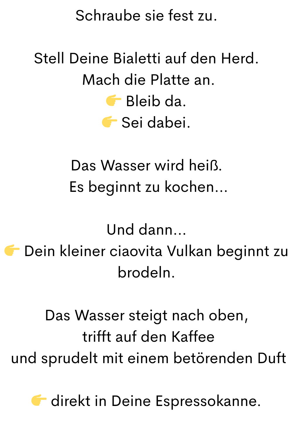 Schraube sie fest zu.
Stell Deine Bialetti auf den Herd.
Mach die Platte an.
Bleib da.
Sei dabei.
Das Wasser wird heiß.
Es beginnt zu kochen…
Und dann…
Dein kleiner ciaovita Vulkan beginnt zu brodeln.
Das Wasser steigt nach oben,
trifft auf den Kaffee
und sprudelt mit einem betörenden Duft
direkt in Deine Espressokanne.