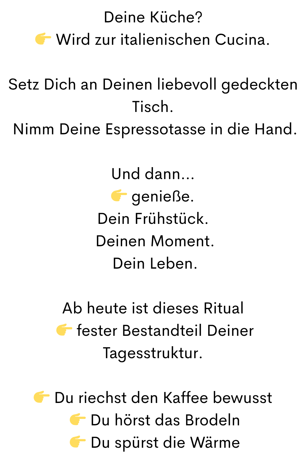 Deine Küche?
Wird zur italienischen Cucina.
Setz Dich an Deinen liebevoll gedeckten Tisch.
Nimm Deine Espressotasse in die Hand.
Und dann…
genieße.
Dein Frühstück.
Deinen Moment.
Dein Leben.
Ab heute ist dieses Ritual
fester Bestandteil Deiner Tagesstruktur.
Du riechst den Kaffee bewusst
Du hörst das Brodeln
Du spürst die Wärme