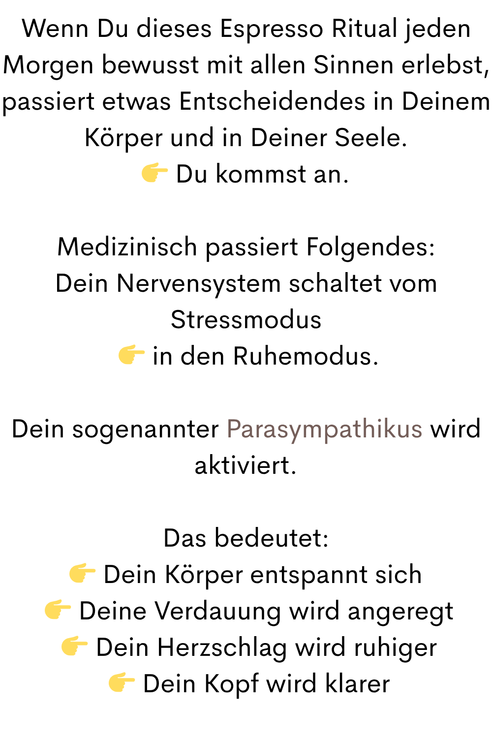 Wenn Du dieses Espresso Ritual jeden Morgen bewusst mit allen Sinnen erlebst, passiert etwas Entscheidendes in Deinem Körper und in Deiner Seele.
Du kommst an.
Medizinisch passiert Folgendes:
Dein Nervensystem schaltet vom Stressmodus
in den Ruhemodus.
Dein sogenannter Parasympathikus wird aktiviert.
Das bedeutet:
Dein Körper entspannt sich
Deine Verdauung wird angeregt
Dein Herzschlag wird ruhiger
Dein Kopf wird klarer
