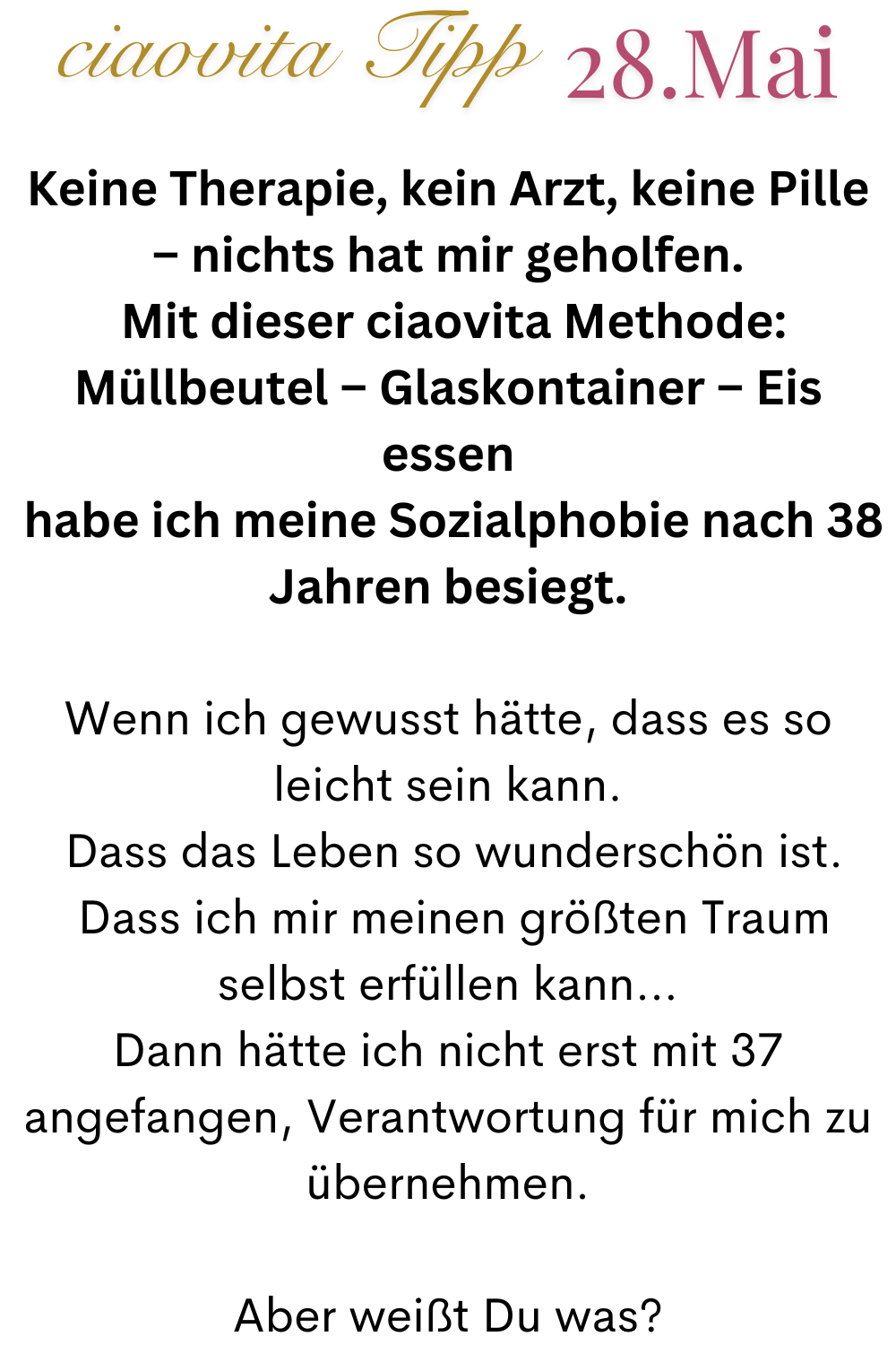 ciaovita Tipp  28.Mai
Keine Therapie, kein Arzt, keine Pille – nichts hat mir geholfen.
 Mit dieser ciaovita Methode: Müllbeutel – Glaskontainer – Eis essen
 habe ich meine Sozialphobie nach 38 Jahren besiegt.
Wenn ich gewusst hätte, dass es so leicht sein kann.
 Dass das Leben so wunderschön ist.
 Dass ich mir meinen größten Traum selbst erfüllen kann…
Dann hätte ich nicht erst mit 37 angefangen, Verantwortung für mich zu übernehmen.
Aber weißt Du was?