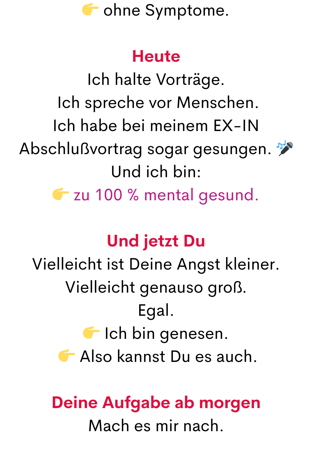  ohne Symptome.
Heute
Ich halte Vorträge.
 Ich spreche vor Menschen.
Ich habe bei meinem EX-IN Abschlußvortrag sogar gesungen. 
Und ich bin:
 zu 100 % mental gesund.
Und jetzt Du
Vielleicht ist Deine Angst kleiner.
Vielleicht genauso groß.
Egal.
 Ich bin genesen.
  Also kannst Du es auch.
Deine Aufgabe ab morgen
Mach es mir nach.
