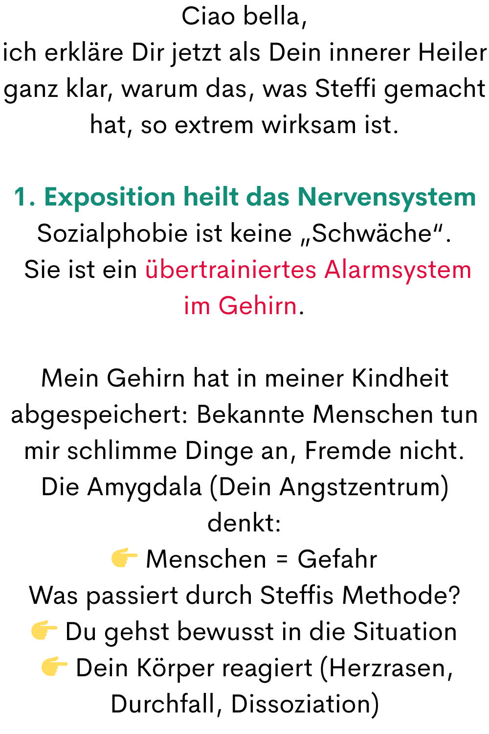 Ciao bella,
ich erkläre Dir jetzt als Dein innerer Heiler ganz klar, warum das, was Steffi gemacht hat, so extrem wirksam ist.
1. Exposition heilt das Nervensystem
Sozialphobie ist keine „Schwäche“.
 Sie ist ein übertrainiertes Alarmsystem im Gehirn.
Mein Gehirn hat in meiner Kindheit abgespeichert: Bekannte Menschen tun mir schlimme Dinge an, Fremde nicht.
Die Amygdala (Dein Angstzentrum) denkt:
 Menschen = Gefahr
Was passiert durch Steffis Methode?
 Du gehst bewusst in die Situation
  Dein Körper reagiert (Herzrasen, Durchfall, Dissoziation)
