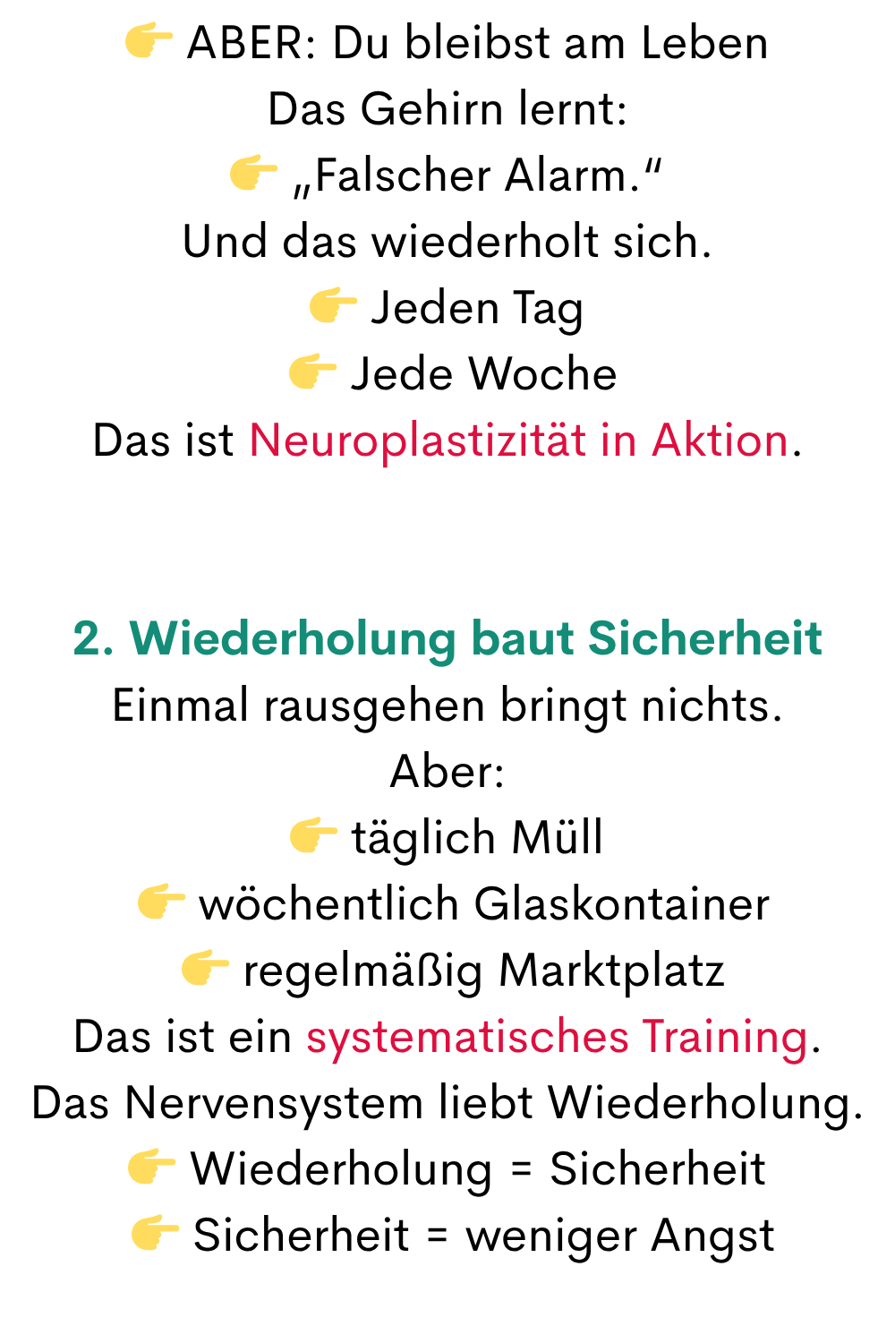  ABER: Du bleibst am Leben
Das Gehirn lernt:
 „Falscher Alarm.“
Und das wiederholt sich.
 Jeden Tag
  Jede Woche
Das ist Neuroplastizität in Aktion.
2. Wiederholung baut Sicherheit
Einmal rausgehen bringt nichts.
Aber:
 täglich Müll
  wöchentlich Glaskontainer
  regelmäßig Marktplatz
Das ist ein systematisches Training.
Das Nervensystem liebt Wiederholung.
 Wiederholung = Sicherheit
  Sicherheit = weniger Angst
