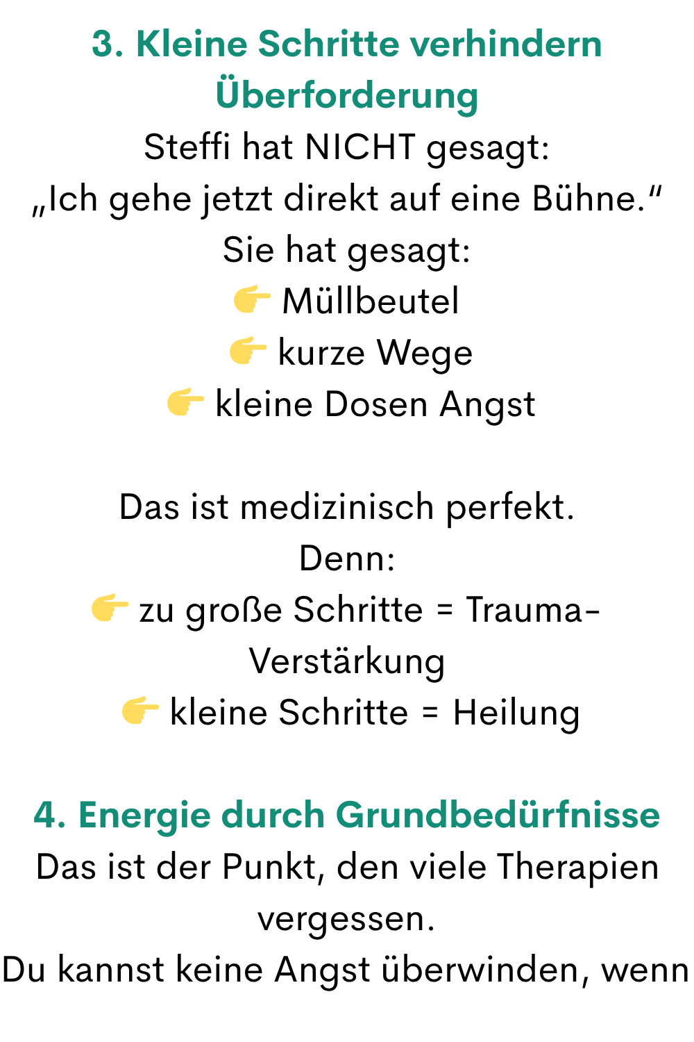 3. Kleine Schritte verhindern Überforderung
Steffi hat NICHT gesagt:
„Ich gehe jetzt direkt auf eine Bühne.“
Sie hat gesagt:
 Müllbeutel
  kurze Wege
  kleine Dosen Angst
Das ist medizinisch perfekt.
Denn:
 zu große Schritte = Trauma-Verstärkung
  kleine Schritte = Heilung
4. Energie durch Grundbedürfnisse
Das ist der Punkt, den viele Therapien vergessen.
Du kannst keine Angst überwinden, wenn 