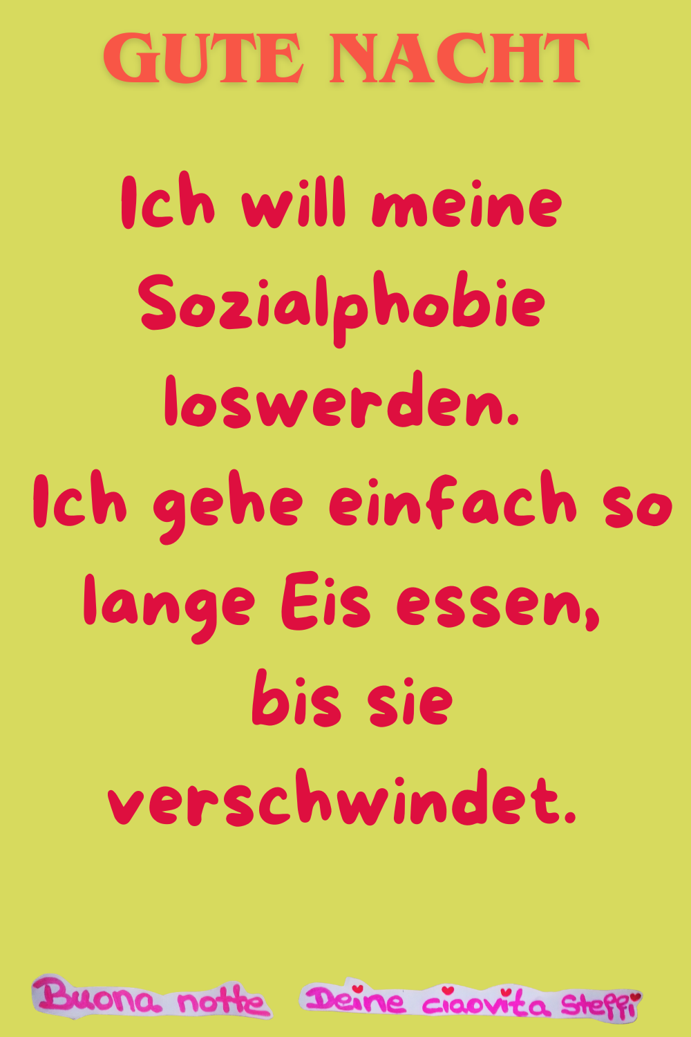 Gute Nacht
Ich will meine Sozialphobie loswerden.
Ich gehe einfach so lange Eis essen,
bis sie verschwindet.
Buonanotte, Deine ciaovita Steffi